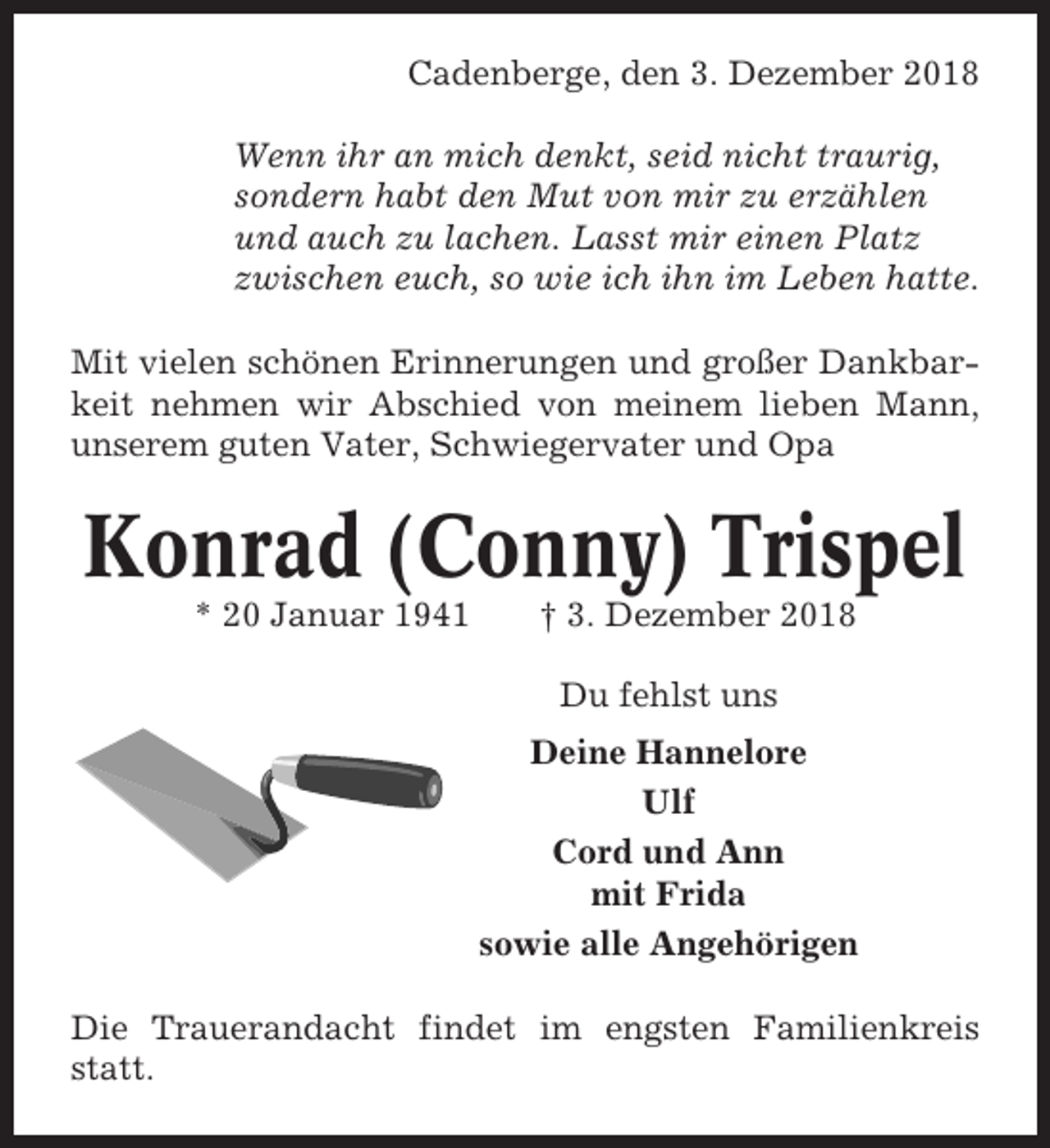 <p>Cadenberge, den 3. Dezember 2018<br />Wenn ihr an mich denkt, seid nicht traurig,<br />sondern habt den Mut von mir zu erzählen<br />und auch zu lachen. Lasst mir einen Platz<br />zwischen euch, so wie ich ihn im Leben hatte.<br />Mit vielen schönen Erinnerungen und großer Dankbarkeit nehmen wir Abschied von meinem lieben Mann,<br />unserem guten Vater, Schwiegervater und Opa</p>
<p>Konrad (Conny) Trispel<br />* 20 Januar 1941</p>
<p>† 3. Dezember 2018<br />Du fehlst uns<br />Deine Hannelore<br />Ulf<br />Cord und Ann<br />mit Frida<br />sowie alle Angehörigen</p>
<p>Die Trauerandacht findet im engsten Familienkreis<br />statt.</p>
