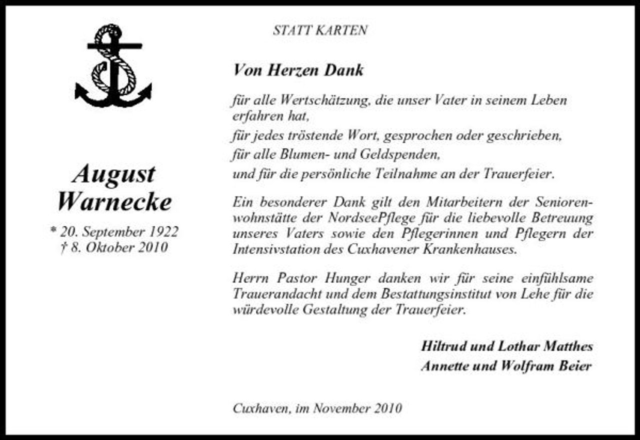 <p>STATT KARTEN</p><p>Von Herzen Dank<br />für alle Wertschätzung, die unser Vater in seinem Leben erfahren hat, für jedes tröstende Wort, gesprochen oder geschrieben, für alle Blumen- und Geldspenden, und für die persönliche Teilnahme an der Trauerfeier. Ein besonderer Dank gilt den Mitarbeitern der Seniorenwohnstätte der NordseePflege für die liebevolle Betreuung unseres Vaters sowie den Pflegerinnen und Pflegern der Intensivstation des Cuxhavener Krankenhauses. Herrn Pastor Hunger danken wir für seine einfühlsame Trauerandacht und dem Bestattungsinstitut von Lehe für die würdevolle Gestaltung der Trauerfeier. Hiltrud und Lothar Matthes Annette und Wolfram Beier<br />Cuxhaven, im November 2010</p><p>August Warnecke<br />* 20. September 1922 † 8. Oktober 2010</p>