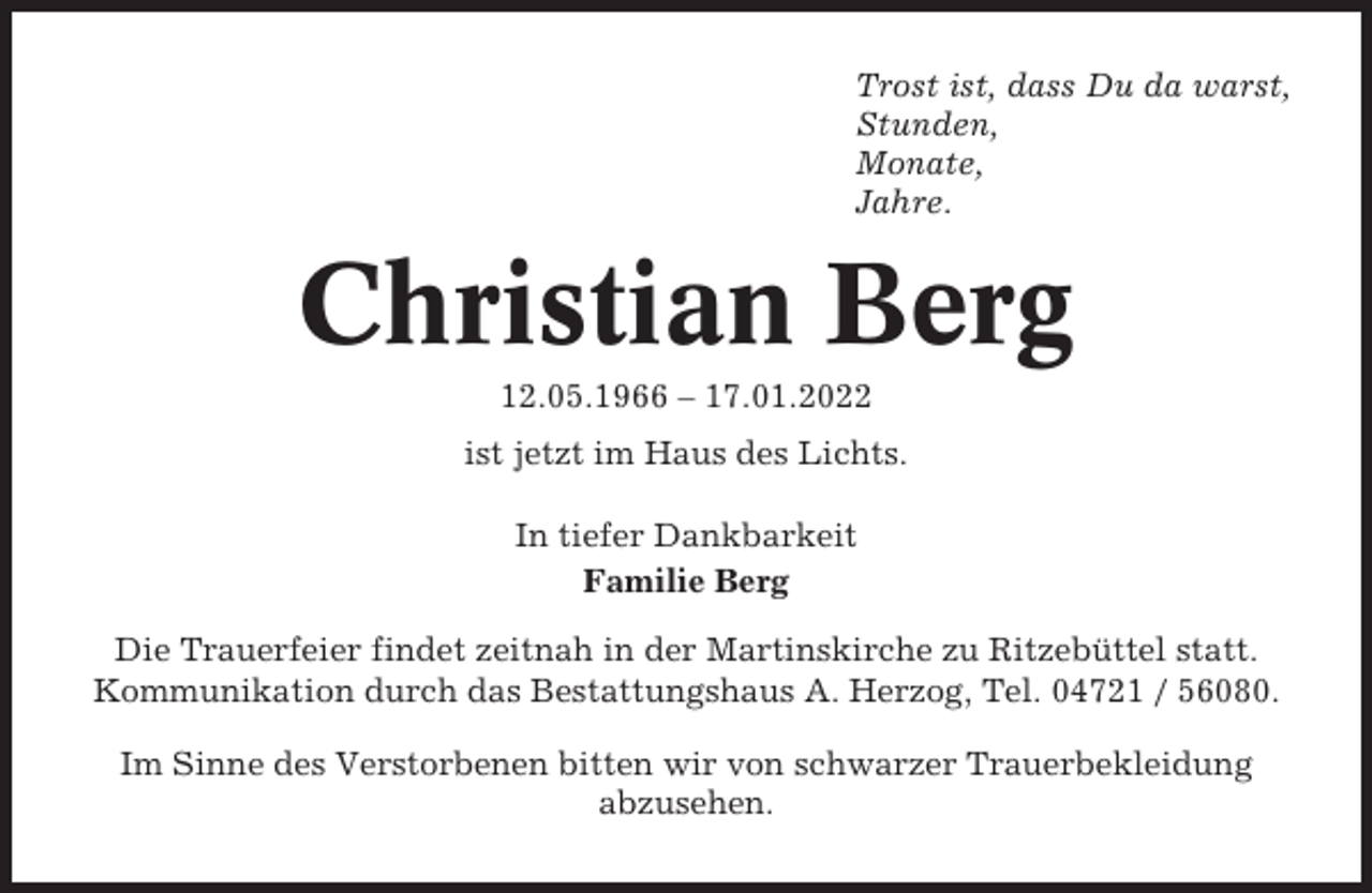 <p>Trost ist, dass Du da warst,<br />Stunden,<br />Monate,<br />Jahre.</p><p>Christian Berg<br />12.05.1966 – 17.01.2022<br />ist jetzt im Haus des Lichts.<br />In tiefer Dankbarkeit<br />Familie Berg<br />Die Trauerfeier findet zeitnah in der Martinskirche zu Ritzebüttel statt.<br />Kommunikation durch das Bestattungshaus A. Herzog, Tel. 04721 / 56080.<br />Im Sinne des Verstorbenen bitten wir von schwarzer Trauerbekleidung<br />abzusehen.</p>