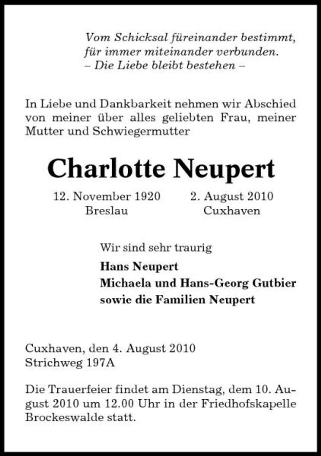 <p>Vom Schicksal füreinander bestimmt, für immer miteinander verbunden. – Die Liebe bleibt bestehen – In Liebe und Dankbarkeit nehmen wir Abschied von meiner über alles geliebten Frau, meiner Mutter und Schwiegermutter</p><p>Charlotte Neupert<br />12. November 1920 Breslau 2. August 2010 Cuxhaven<br />Wir sind sehr traurig</p><p>Hans Neupert Michaela und Hans-Georg Gutbier sowie die Familien Neupert</p><p>Cuxhaven, den 4. August 2010 Strichweg 197A Die Trauerfeier findet am Dienstag, dem 10. August 2010 um 12.00 Uhr in der Friedhofskapelle Brockeswalde statt.</p>