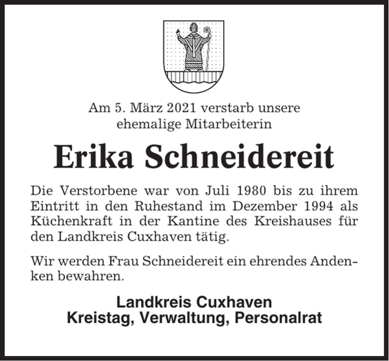 <p>Am 5. März 2021 verstarb unsere<br />ehemalige Mitarbeiterin</p><p>Erika Schneidereit<br />Die Verstorbene war von Juli 1980 bis zu ihrem<br />Eintritt in den Ruhestand im Dezember 1994 als<br />Küchenkraft in der Kantine des Kreishauses für<br />den Landkreis Cuxhaven tätig.<br />Wir werden Frau Schneidereit ein ehrendes Andenken bewahren.</p><p>Landkreis Cuxhaven<br />Kreistag, Verwaltung, Personalrat</p>