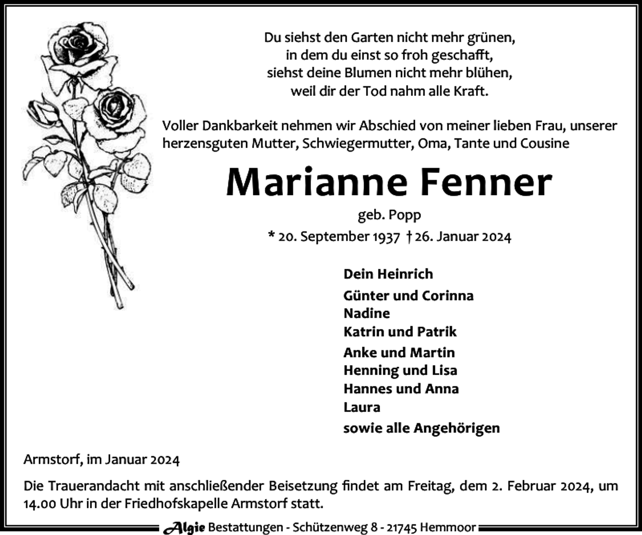 <p>Du siehst den Garten nicht mehr grünen,<br />in dem du einst so froh geschaﬀt,<br />siehst deine Blumen nicht mehr blühen,<br />weil dir der Tod nahm alle Kraft.<br />Voller Dankbarkeit nehmen wir Abschied von meiner lieben Frau, unserer<br />herzensguten Mutter, Schwiegermutter, Oma, Tante und Cousine</p><p>Marianne Fenner<br />geb. Popp<br />* 20. September 1937 † 26. Januar 2024<br />Dein Heinrich<br />Günter und Corinna<br />Nadine<br />Katrin und Patrik<br />Anke und Martin<br />Henning und Lisa<br />Hannes und Anna<br />Laura<br />sowie alle Angehörigen<br />Armstorf, im Januar 2024<br />Die Trauerandacht mit anschließender Beisetzung ﬁndet am Freitag, dem 2. Februar 2024, um<br />14.00 Uhr in der Friedhofskapelle Armstorf statt.<br />Algie Bestattungen - Schützenweg 8 - 21745 Hemmoor</p>