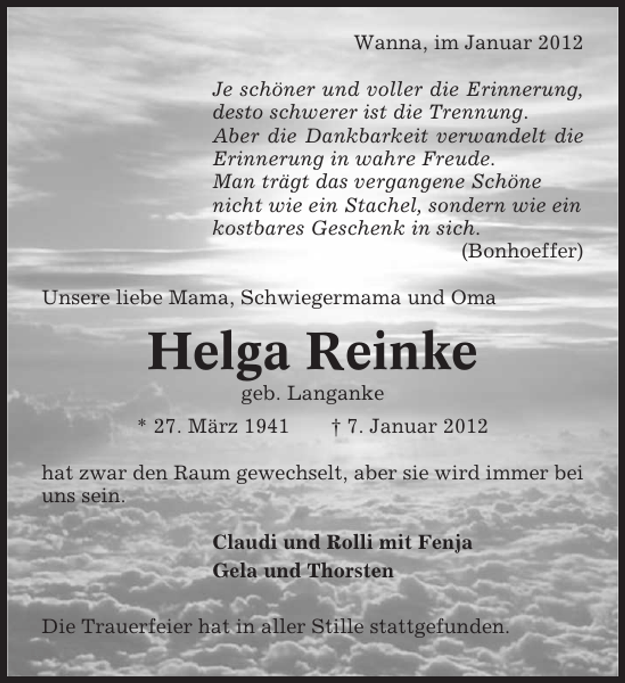 <p>Wanna, im Januar 2012<br />Je schöner und voller die Erinnerung,<br />desto schwerer ist die Trennung.<br />Aber die Dankbarkeit verwandelt die<br />Erinnerung in wahre Freude.<br />Man trägt das vergangene Schöne<br />nicht wie ein Stachel, sondern wie ein<br />kostbares Geschenk in sich.<br />(Bonhoeffer)<br />Unsere liebe Mama, Schwiegermama und Oma</p><p>Helga Reinke<br />geb. Langanke<br />* 27. März 1941</p><p>† 7. Januar 2012</p><p>hat zwar den Raum gewechselt, aber sie wird immer bei<br />uns sein.<br />Claudi und Rolli mit Fenja<br />Gela und Thorsten<br />Die Trauerfeier hat in aller Stille stattgefunden.</p>