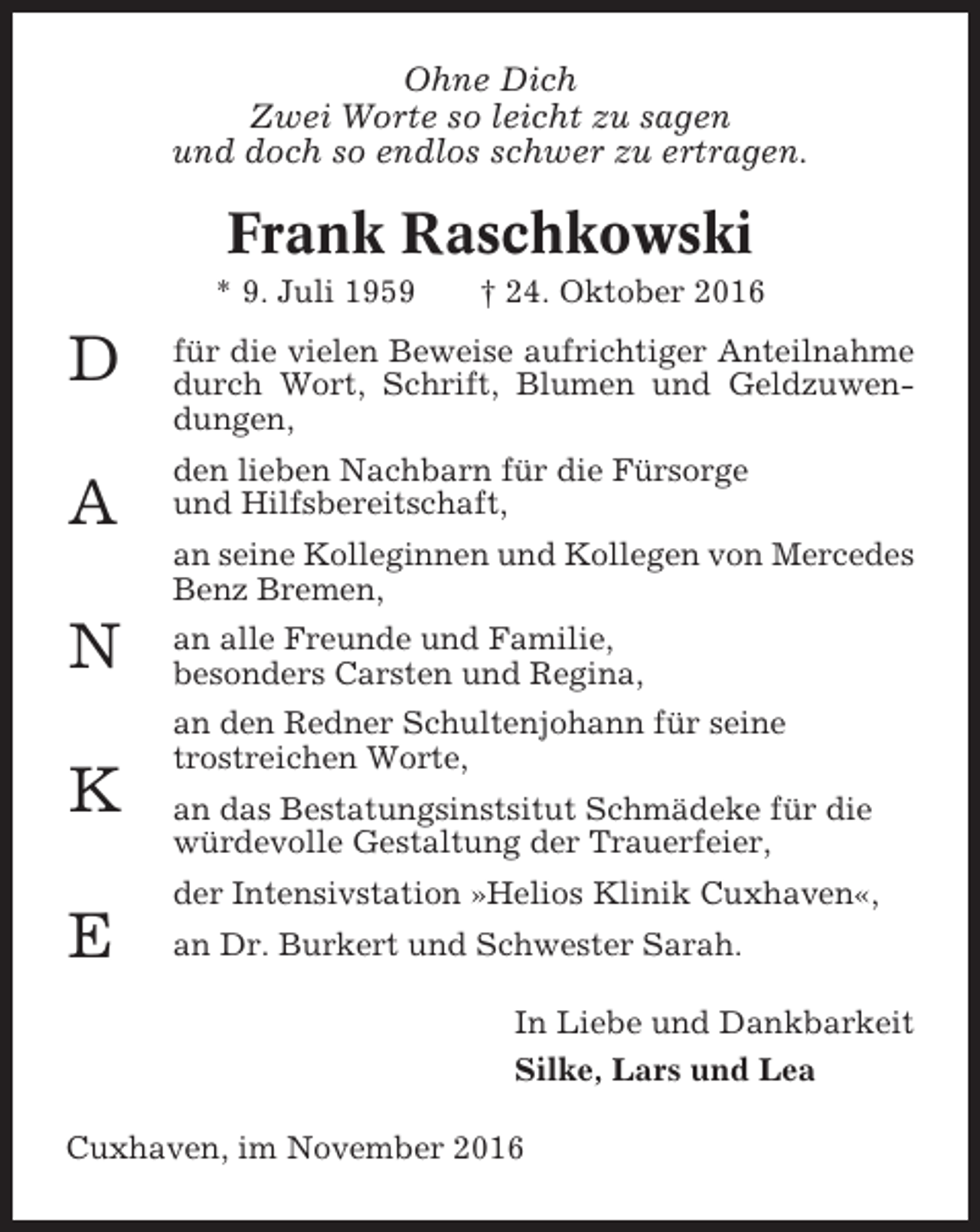 <p>Ohne Dich<br />Zwei Worte so leicht zu sagen<br />und doch so endlos schwer zu ertragen.</p><p>Frank Raschkowski<br />* 9. Juli 1959</p><p>D<br />A</p><p>† 24. Oktober 2016</p><p>für die vielen Beweise aufrichtiger Anteilnahme<br />durch Wort, Schrift, Blumen und Geldzuwendungen,<br />den lieben Nachbarn für die Fürsorge<br />und Hilfsbereitschaft,<br />an seine Kolleginnen und Kollegen von Mercedes<br />Benz Bremen,</p><p>N<br />K<br />E</p><p>an alle Freunde und Familie,<br />besonders Carsten und Regina,<br />an den Redner Schultenjohann für seine<br />trostreichen Worte,<br />an das Bestatungsinstsitut Schmädeke für die<br />würdevolle Gestaltung der Trauerfeier,<br />der Intensivstation »Helios Klinik Cuxhaven«,<br />an Dr. Burkert und Schwester Sarah.<br />In Liebe und Dankbarkeit<br />Silke, Lars und Lea</p><p>Cuxhaven, im November 2016</p>