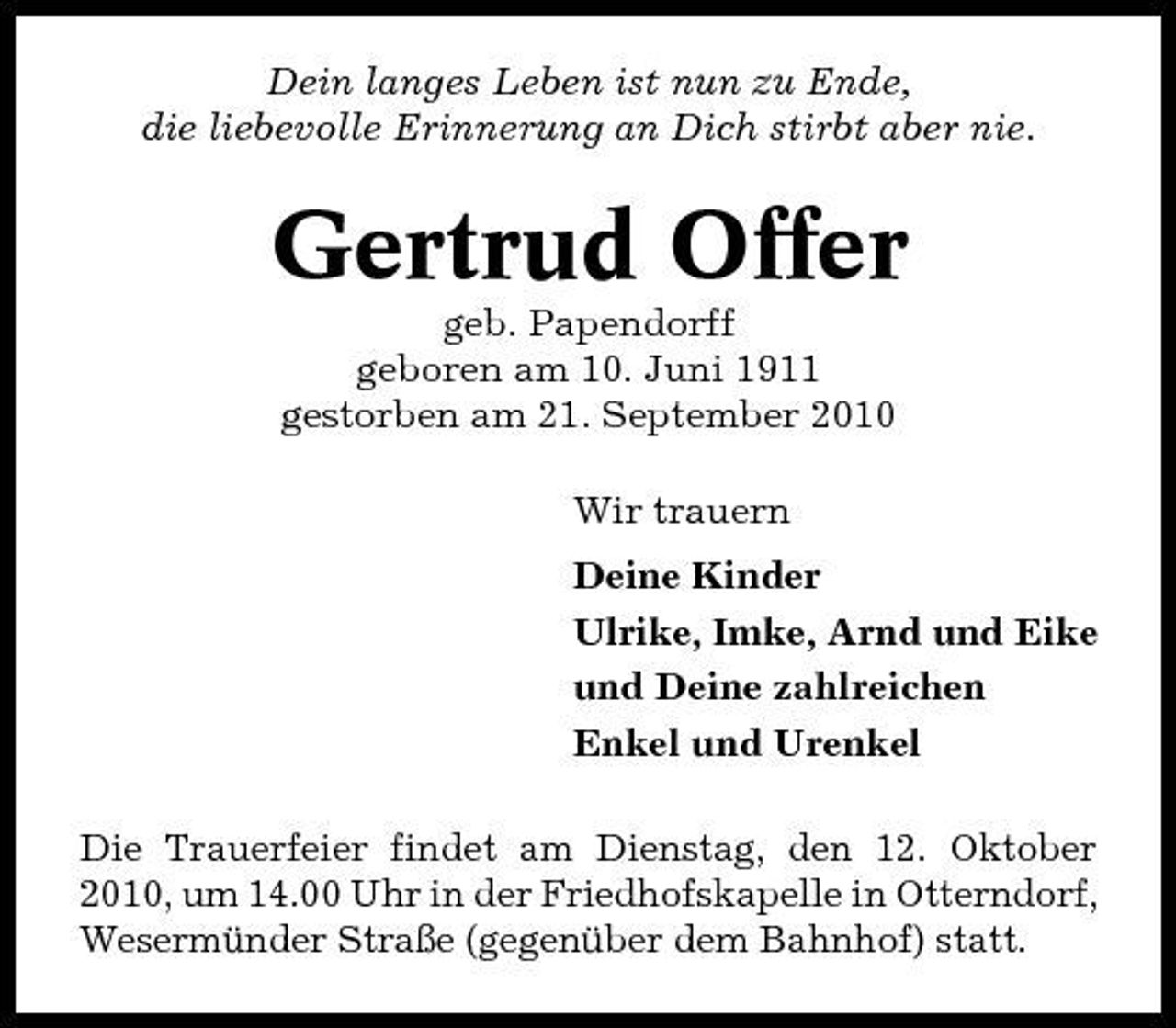 <p>Dein langes Leben ist nun zu Ende, die liebevolle Erinnerung an Dich stirbt aber nie.</p><p>Gertrud Offer<br />geb. Papendorff geboren am 10. Juni 1911 gestorben am 21. September 2010 Wir trauern Deine Kinder Ulrike, Imke, Arnd und Eike und Deine zahlreichen Enkel und Urenkel Die Trauerfeier findet am Dienstag, den 12. Oktober 2010, um 14.00 Uhr in der Friedhofskapelle in Otterndorf, Wesermünder Straße (gegenüber dem Bahnhof) statt.</p>