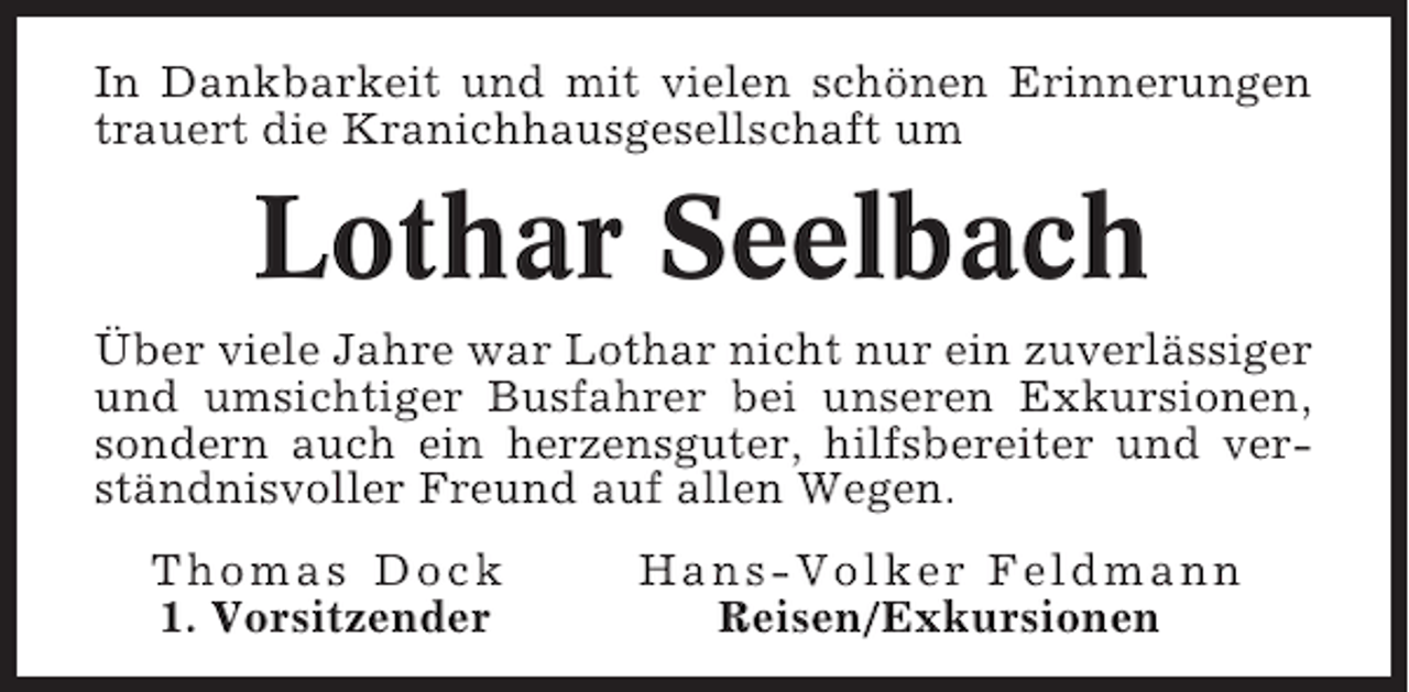 <p>In Dankbarkeit und mit vielen schönen Erinnerungen<br />trauert die Kranichhausgesellschaft um</p><p>Lothar Seelbach<br />Über viele Jahre war Lothar nicht nur ein zuverlässiger<br />und umsichtiger Busfahrer bei unseren Exkursionen,<br />sondern auch ein herzensguter, hilfsbereiter und verständnisvoller Freund auf allen Wegen.<br />Thomas Dock<br />1. Vorsitzender</p><p>Hans-Volker Feldmann<br />Reisen/Exkursionen</p>