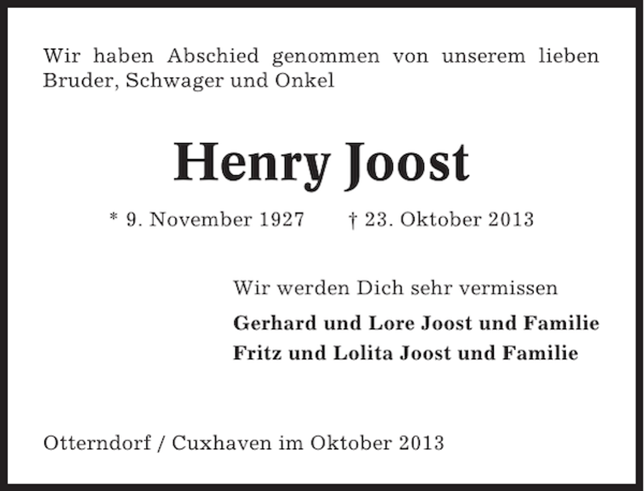 <p>Wir haben Abschied genommen von unserem lieben<br />Bruder, Schwager und Onkel</p><p>Henry Joost<br />* 9. November 1927</p><p>† 23. Oktober 2013</p><p>Wir werden Dich sehr vermissen<br />Gerhard und Lore Joost und Familie<br />Fritz und Lolita Joost und Familie</p><p>Otterndorf / Cuxhaven im Oktober 2013</p>