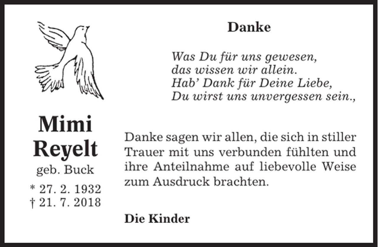 <p>Danke<br />Was Du für uns gewesen,<br />das wissen wir allein.<br />Hab’ Dank für Deine Liebe,<br />Du wirst uns unvergessen sein.,</p><p>Mimi<br />Reyelt<br />geb. Buck<br />* 27. 2. 1932<br />† 21. 7. 2018</p><p>Danke sagen wir allen, die sich in stiller<br />Trauer mit uns verbunden fühlten und<br />ihre Anteilnahme auf liebevolle Weise<br />zum Ausdruck brachten.<br />Die Kinder</p>