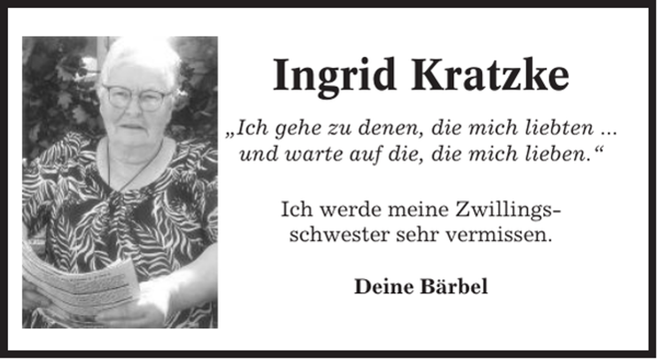 <p>Ingrid Kratzke<br />„Ich gehe zu denen, die mich liebten ...<br />und warte auf die, die mich lieben.“<br />Ich werde meine Zwillingsschwester sehr vermissen.<br />Deine Bärbel</p>