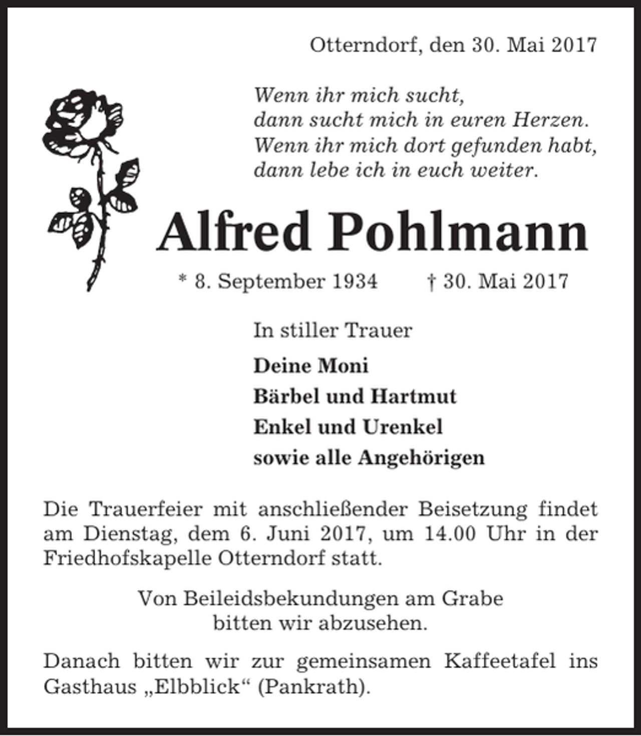<p>Otterndorf, den 30. Mai 2017<br />Wenn ihr mich sucht,<br />dann sucht mich in euren Herzen.<br />Wenn ihr mich dort gefunden habt,<br />dann lebe ich in euch weiter.</p><p>Alfred Pohlmann<br />* 8. September 1934</p><p>† 30. Mai 2017</p><p>In stiller Trauer<br />Deine Moni<br />Bärbel und Hartmut<br />Enkel und Urenkel<br />sowie alle Angehörigen<br />Die Trauerfeier mit anschließender Beisetzung findet<br />am Dienstag, dem 6. Juni 2017, um 14.00 Uhr in der<br />Friedhofskapelle Otterndorf statt.<br />Von Beileidsbekundungen am Grabe<br />bitten wir abzusehen.<br />Danach bitten wir zur gemeinsamen Kaffeetafel ins<br />Gasthaus „Elbblick“ (Pankrath).</p>