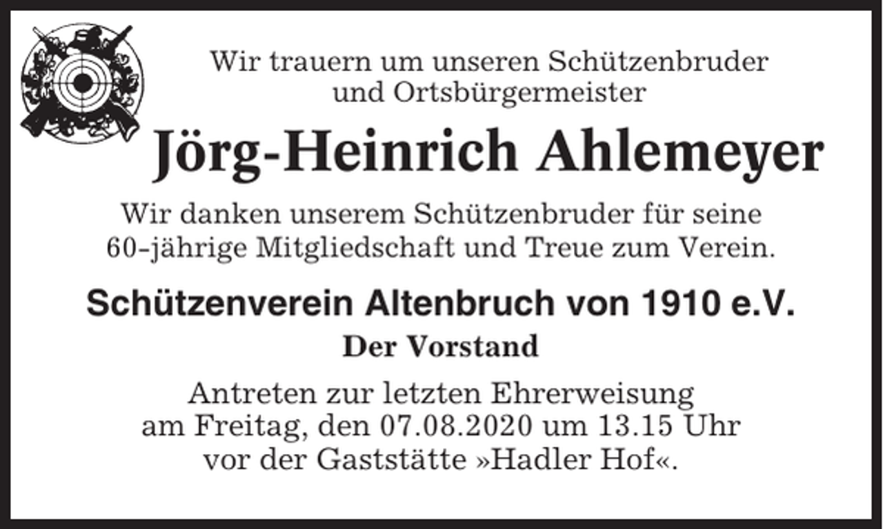 <p>Wir trauern um unseren Schützenbruder<br />und Ortsbürgermeister</p><p>Jörg-Heinrich Ahlemeyer<br />Wir danken unserem Schützenbruder für seine<br />60-jährige Mitgliedschaft und Treue zum Verein.</p><p>Schützenverein Altenbruch von 1910 e.V.<br />Der Vorstand<br />Antreten zur letzten Ehrerweisung<br />am Freitag, den 07.08.2020 um 13.15 Uhr<br />vor der Gaststätte »Hadler Hof«.</p>