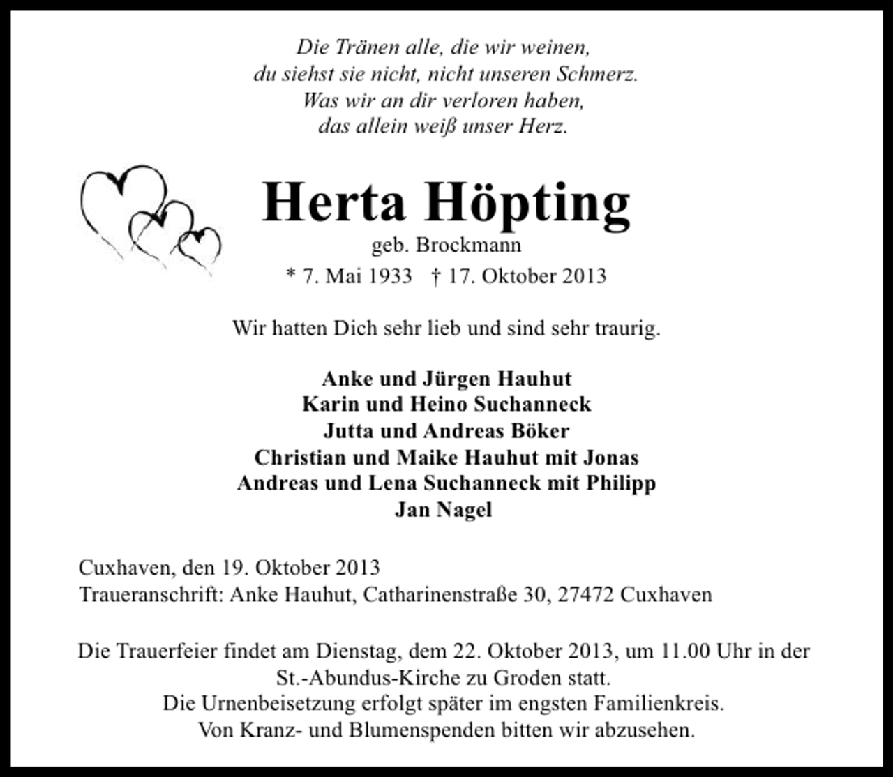 <p>Die Tränen alle, die wir weinen,<br />du siehst sie nicht, nicht unseren Schmerz.<br />Was wir an dir verloren haben,<br />das allein weiß unser Herz.</p><p>Herta Höpting<br />geb. Brockmann<br />* 7. Mai 1933 † 17. Oktober 2013</p><p>Wir hatten Dich sehr lieb und sind sehr traurig.<br />Anke und Jürgen Hauhut<br />Karin und Heino Suchanneck<br />Jutta und Andreas Böker<br />Christian und Maike Hauhut mit Jonas<br />Andreas und Lena Suchanneck mit Philipp<br />Jan Nagel<br />Cuxhaven, den 19. Oktober 2013<br />Traueranschrift: Anke Hauhut, Catharinenstraße 30, 27472 Cuxhaven<br />Die Trauerfeier findet am Dienstag, dem 22. Oktober 2013, um 11.00 Uhr in der<br />St.-Abundus-Kirche zu Groden statt.<br />Die Urnenbeisetzung erfolgt später im engsten Familienkreis.<br />Von Kranz- und Blumenspenden bitten wir abzusehen.</p>