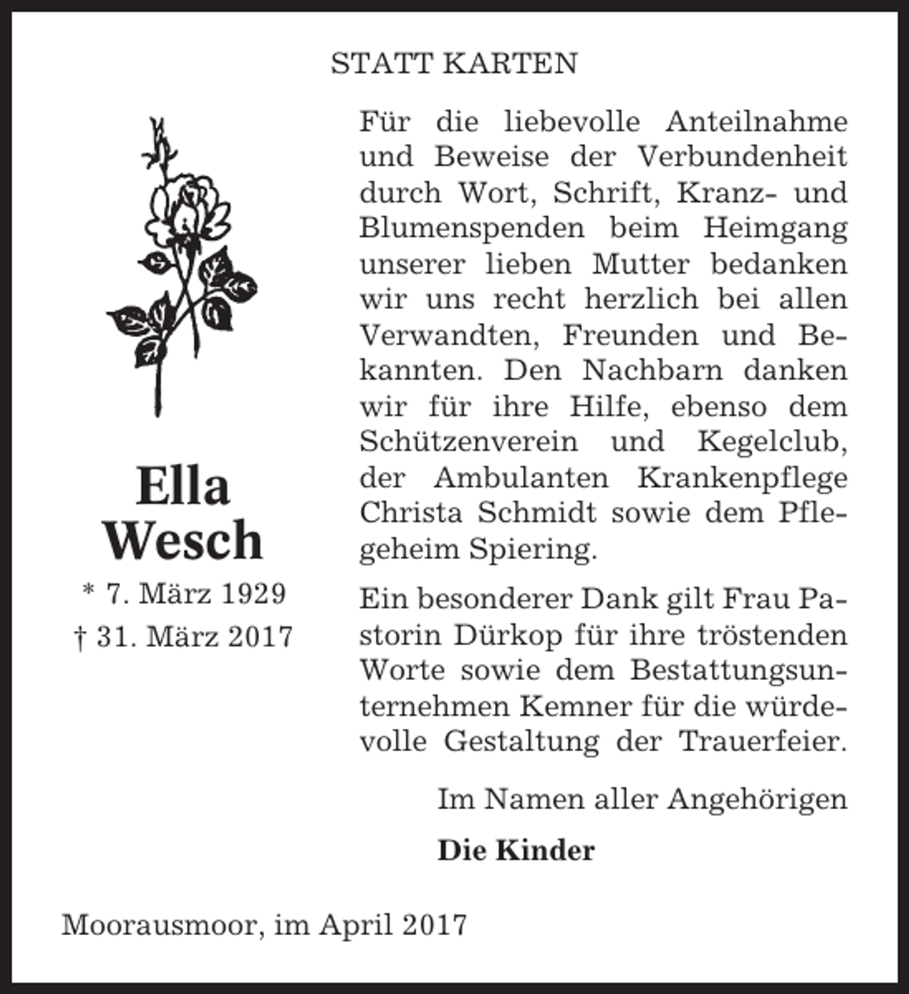 <p>STATT KARTEN</p><p>Ella<br />Wesch<br />* 7. März 1929<br />† 31. März 2017</p><p>Für die liebevolle Anteilnahme<br />und Beweise der Verbundenheit<br />durch Wort, Schrift, Kranz- und<br />Blumenspenden beim Heimgang<br />unserer lieben Mutter bedanken<br />wir uns recht herzlich bei allen<br />Verwandten, Freunden und Bekannten. Den Nachbarn danken<br />wir für ihre Hilfe, ebenso dem<br />Schützenverein und Kegelclub,<br />der Ambulanten Krankenpflege<br />Christa Schmidt sowie dem Pflegeheim Spiering.<br />Ein besonderer Dank gilt Frau Pastorin Dürkop für ihre tröstenden<br />Worte sowie dem Bestattungsunternehmen Kemner für die würdevolle Gestaltung der Trauerfeier.<br />Im Namen aller Angehörigen<br />Die Kinder</p><p>Moorausmoor, im April 2017</p>