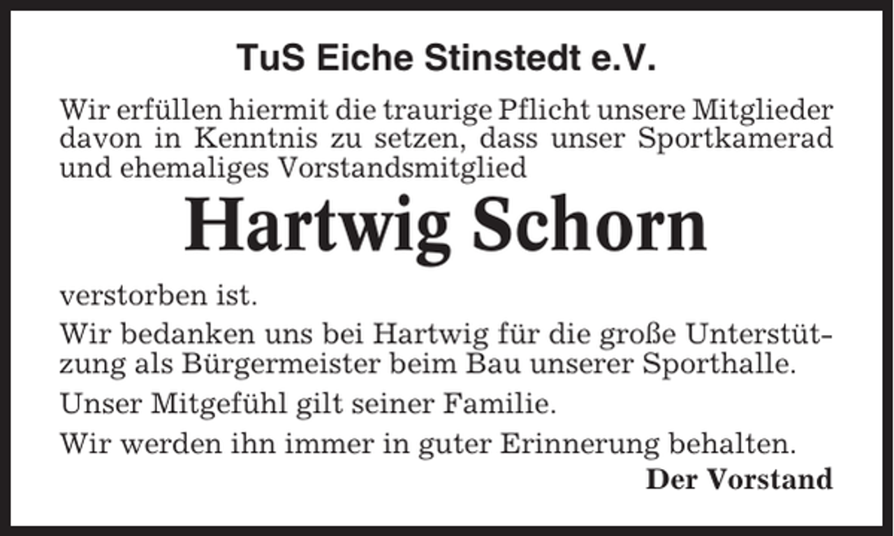 <p>TuS Eiche Stinstedt e.V.<br />Wir erfüllen hiermit die traurige Pflicht unsere Mitglieder<br />davon in Kenntnis zu setzen, dass unser Sportkamerad<br />und ehemaliges Vorstandsmitglied</p><p>Hartwig Schorn<br />verstorben ist.<br />Wir bedanken uns bei Hartwig für die große Unterstützung als Bürgermeister beim Bau unserer Sporthalle.<br />Unser Mitgefühl gilt seiner Familie.<br />Wir werden ihn immer in guter Erinnerung behalten.<br />Der Vorstand</p>