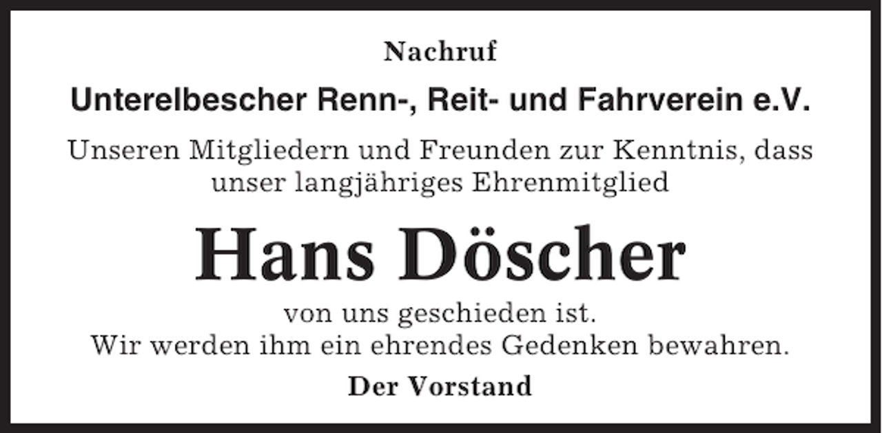 <p>Nachruf</p><p>Unterelbescher Renn-, Reit- und Fahrverein e.V.<br />Unseren Mitgliedern und Freunden zur Kenntnis, dass<br />unser langjähriges Ehrenmitglied</p><p>Hans Döscher<br />von uns geschieden ist.<br />Wir werden ihm ein ehrendes Gedenken bewahren.<br />Der Vorstand</p>