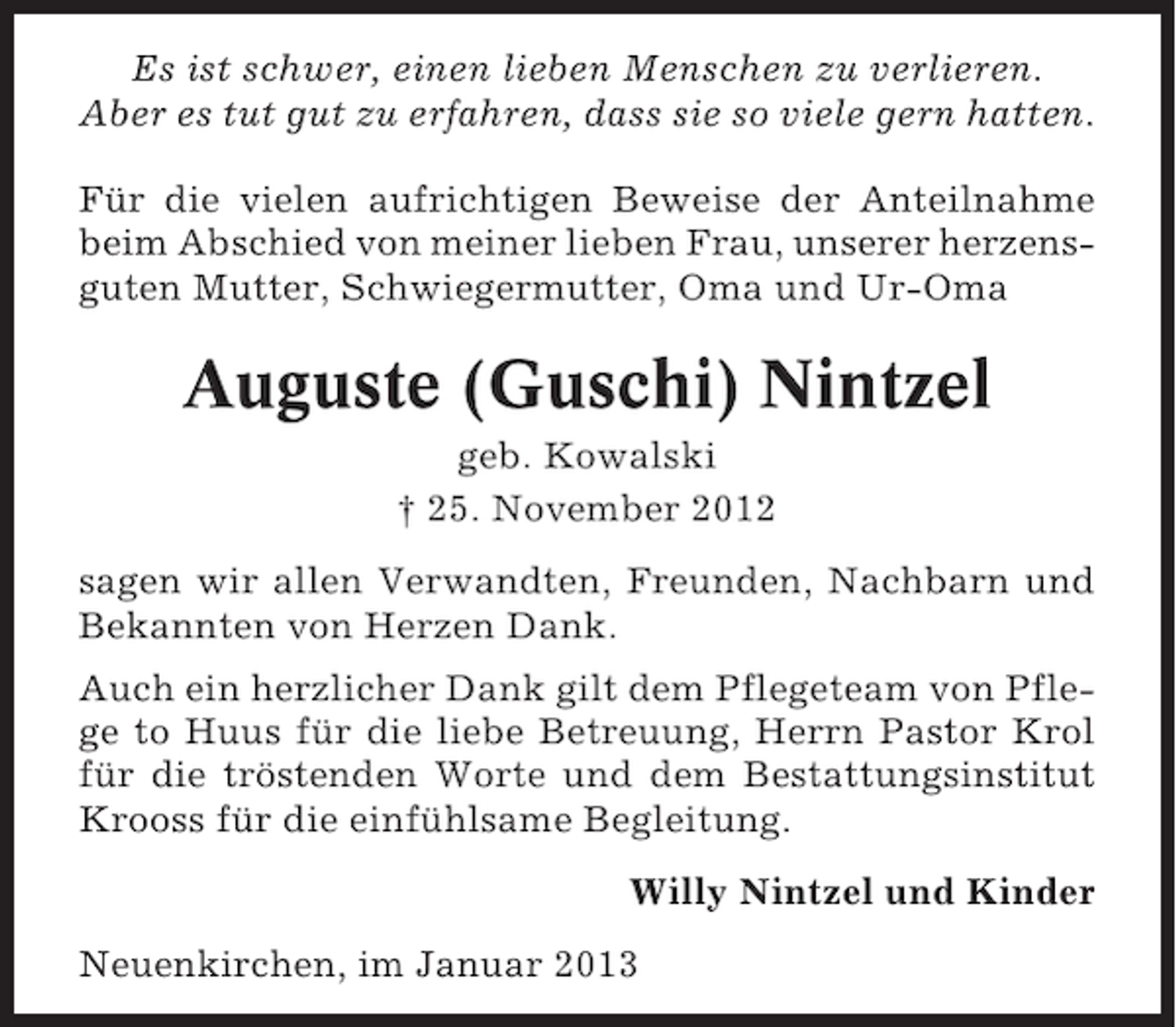 <p>Es ist schwer, einen lieben Menschen zu verlieren.<br />Aber es tut gut zu erfahren, dass sie so viele gern hatten.<br />Für die vielen aufrichtigen Beweise der Anteilnahme<br />beim Abschied von meiner lieben Frau, unserer herzensguten Mutter, Schwiegermutter, Oma und Ur-Oma</p><p>Auguste (Guschi) Nintzel<br />geb. Kowalski<br />† 25. November 2012<br />sagen wir allen Verwandten, Freunden, Nachbarn und<br />Bekannten von Herzen Dank.<br />Auch ein herzlicher Dank gilt dem Pflegeteam von Pflege to Huus für die liebe Betreuung, Herrn Pastor Krol<br />für die tröstenden Worte und dem Bestattungsinstitut<br />Krooss für die einfühlsame Begleitung.<br />Willy Nintzel und Kinder<br />Neuenkirchen, im Januar 2013</p>