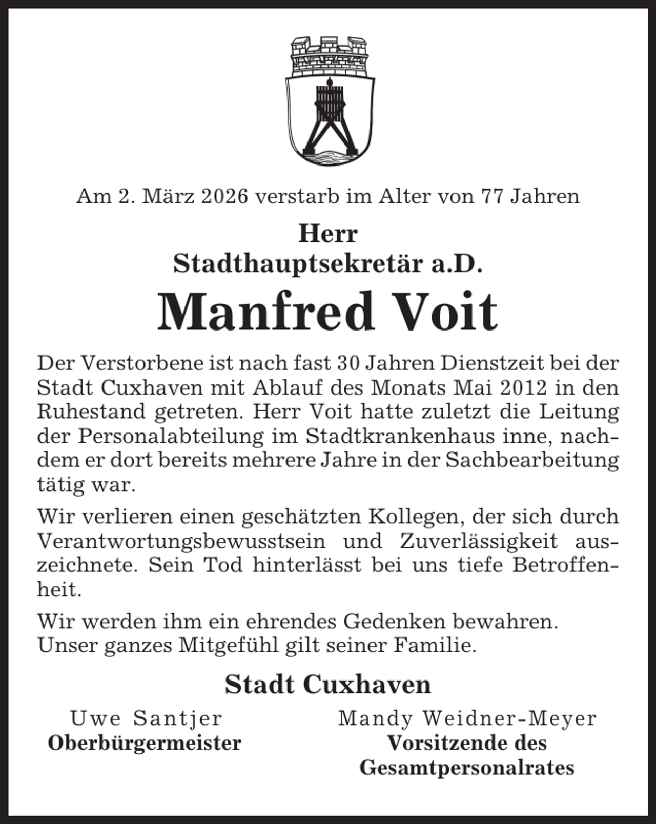 <p>Am 2. März 2026 verstarb im Alter von 77 Jahren</p><p>Herr<br />Stadthauptsekretär a.D.</p><p>Manfred Voit<br />Der Verstorbene ist nach fast 30 Jahren Dienstzeit bei der<br />Stadt Cuxhaven mit Ablauf des Monats Mai 2012 in den<br />Ruhestand getreten. Herr Voit hatte zuletzt die Leitung<br />der Personalabteilung im Stadtkrankenhaus inne, nachdem er dort bereits mehrere Jahre in der Sachbearbeitung<br />tätig war.<br />Wir verlieren einen geschätzten Kollegen, der sich durch<br />Verantwortungsbewusstsein und Zuverlässigkeit auszeichnete. Sein Tod hinterlässt bei uns tiefe Betroffenheit.<br />Wir werden ihm ein ehrendes Gedenken bewahren.<br />Unser ganzes Mitgefühl gilt seiner Familie.</p><p>Stadt Cuxhaven<br />Uwe Santjer<br />Oberbürgermeister</p><p>Mandy Weidner-Meyer<br />Vorsitzende des<br />Gesamtpersonalrates</p>