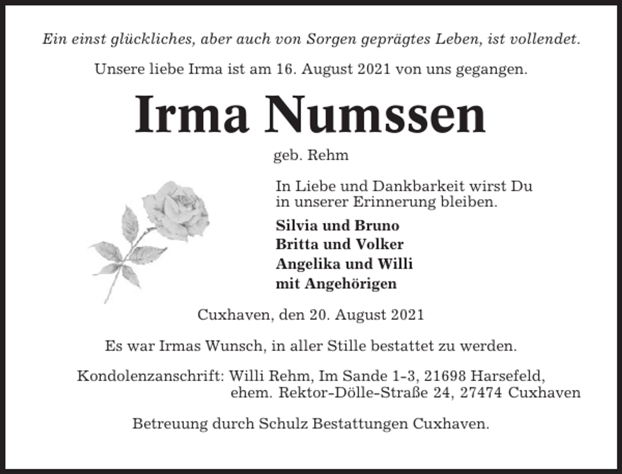<p>Ein einst glückliches, aber auch von Sorgen geprägtes Leben, ist vollendet.<br />Unsere liebe Irma ist am 16. August 2021 von uns gegangen.</p><p>Irma Numssen<br />geb. Rehm<br />In Liebe und Dankbarkeit wirst Du<br />in unserer Erinnerung bleiben.<br />Silvia und Bruno<br />Britta und Volker<br />Angelika und Willi<br />mit Angehörigen<br />Cuxhaven, den 20. August 2021<br />Es war Irmas Wunsch, in aller Stille bestattet zu werden.<br />Kondolenzanschrift: Willi Rehm, Im Sande 1-3, 21698 Harsefeld,<br />ehem. Rektor-Dölle-Straße 24, 27474 Cuxhaven<br />Betreuung durch Schulz Bestattungen Cuxhaven.</p>