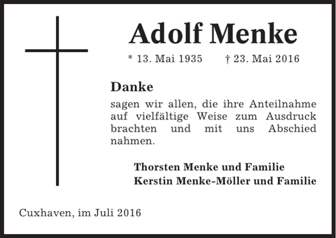 <p>Adolf Menke<br />* 13. Mai 1935</p><p>† 23. Mai 2016</p><p>Danke<br />sagen wir allen, die ihre Anteilnahme<br />auf vielfältige Weise zum Ausdruck<br />brachten und mit uns Abschied<br />nahmen.<br />Thorsten Menke und Familie<br />Kerstin Menke-Möller und Familie<br />Cuxhaven, im Juli 2016</p>