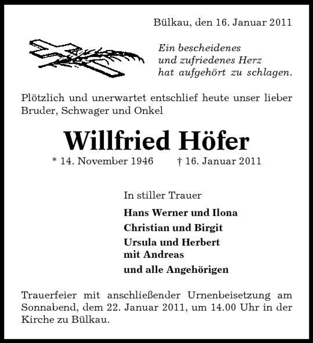 <p>Bülkau, den 16. Januar 2011 Ein bescheidenes und zufriedenes Herz hat aufgehört zu schlagen. Plötzlich und unerwartet entschlief heute unser lieber Bruder, Schwager und Onkel</p><p>Willfried Höfer<br />* 14. November 1946 † 16. Januar 2011 In stiller Trauer Hans Werner und Ilona Christian und Birgit Ursula und Herbert mit Andreas und alle Angehörigen Trauerfeier mit anschließender Urnenbeisetzung am Sonnabend, dem 22. Januar 2011, um 14.00 Uhr in der Kirche zu Bülkau.</p>
