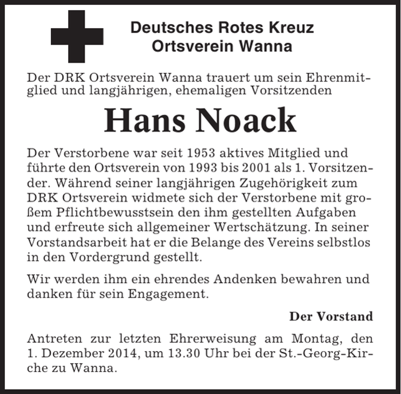 <p>Deutsches Rotes Kreuz<br />Ortsverein Wanna<br />Der DRK Ortsverein Wanna trauert um sein Ehrenmitglied und langjährigen, ehemaligen Vorsitzenden</p><p>Hans Noack<br />Der Verstorbene war seit 1953 aktives Mitglied und<br />führte den Ortsverein von 1993 bis 2001 als 1. Vorsitzender. Während seiner langjährigen Zugehörigkeit zum<br />DRK Ortsverein widmete sich der Verstorbene mit großem Pflichtbewusstsein den ihm gestellten Aufgaben<br />und erfreute sich allgemeiner Wertschätzung. In seiner<br />Vorstandsarbeit hat er die Belange des Vereins selbstlos<br />in den Vordergrund gestellt.<br />Wir werden ihm ein ehrendes Andenken bewahren und<br />danken für sein Engagement.<br />Der Vorstand<br />Antreten zur letzten Ehrerweisung am Montag, den<br />1. Dezember 2014, um 13.30 Uhr bei der St.-Georg-Kirche zu Wanna.</p>