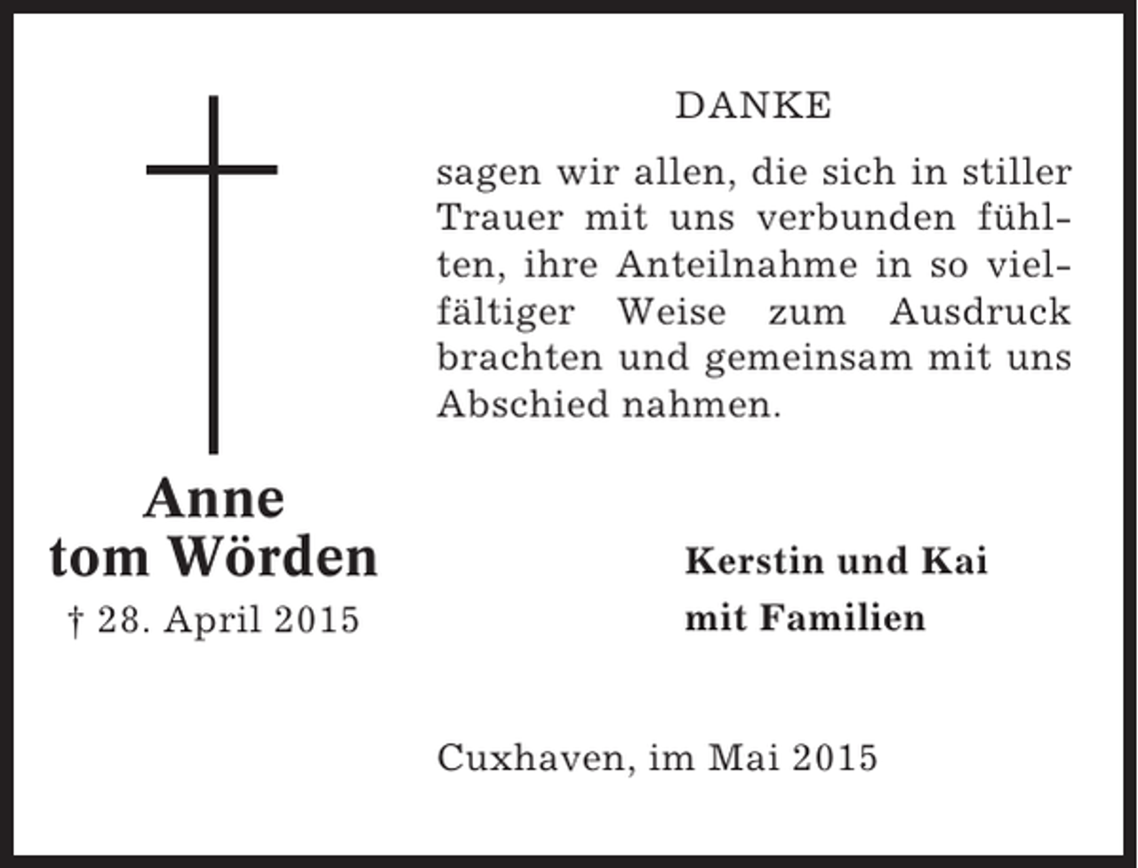 <p>DANKE<br />sagen wir allen, die sich in stiller<br />Trauer mit uns verbunden fühlten, ihre Anteilnahme in so vielfältiger Weise zum Ausdruck<br />brachten und gemeinsam mit uns<br />Abschied nahmen.</p><p>Anne<br />tom Wörden<br />† 28. April 2015</p><p>Kerstin und Kai<br />mit Familien</p><p>Cuxhaven, im Mai 2015</p>