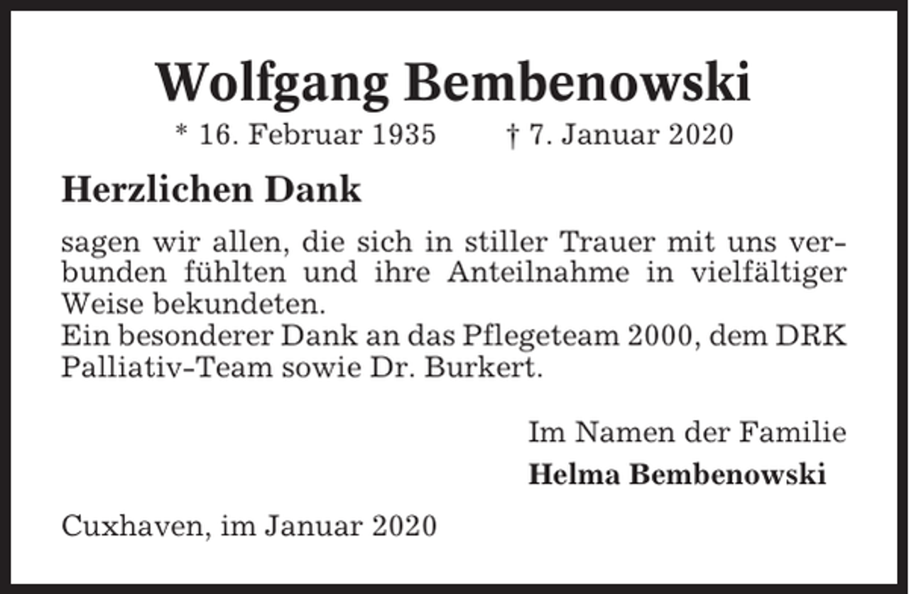 <p>Wolfgang Bembenowski<br />* 16. Februar 1935</p><p>† 7. Januar 2020</p><p>Herzlichen Dank<br />sagen wir allen, die sich in stiller Trauer mit uns verbunden fühlten und ihre Anteilnahme in vielfältiger<br />Weise bekundeten.<br />Ein besonderer Dank an das Pflegeteam 2000, dem DRK<br />Palliativ-Team sowie Dr. Burkert.<br />Im Namen der Familie<br />Helma Bembenowski<br />Cuxhaven, im Januar 2020</p>