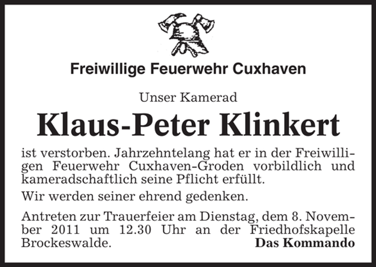 <p>Freiwillige Feuerwehr Cuxhaven<br />Unser Kamerad</p>
<p>Klaus-Peter Klinkert<br />ist verstorben. Jahrzehntelang hat er in der Freiwilligen Feuerwehr Cuxhaven-Groden vorbildlich und<br />kameradschaftlich seine Pflicht erfüllt.<br />Wir werden seiner ehrend gedenken.<br />Antreten zur Trauerfeier am Dienstag, dem 8. November 2011 um 12.30 Uhr an der Friedhofskapelle<br />Brockeswalde.<br />Das Kommando</p>