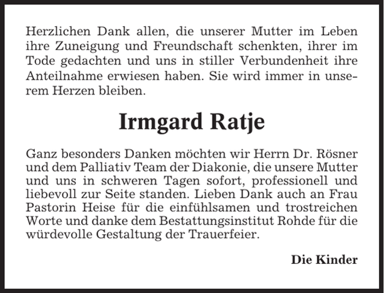 <p>Herzlichen Dank allen, die unserer Mutter im Leben<br />ihre Zuneigung und Freundschaft schenkten, ihrer im<br />Tode gedachten und uns in stiller Verbundenheit ihre<br />Anteilnahme erwiesen haben. Sie wird immer in unserem Herzen bleiben.</p><p>Irmgard Ratje<br />Ganz besonders Danken möchten wir Herrn Dr. Rösner<br />und dem Palliativ Team der Diakonie, die unsere Mutter<br />und uns in schweren Tagen sofort, professionell und<br />liebevoll zur Seite standen. Lieben Dank auch an Frau<br />Pastorin Heise für die einfühlsamen und trostreichen<br />Worte und danke dem Bestattungsinstitut Rohde für die<br />würdevolle Gestaltung der Trauerfeier.<br />Die Kinder</p>