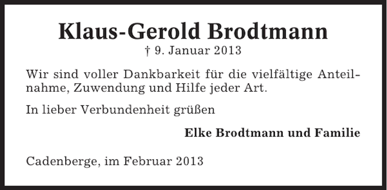 <p>Klaus-Gerold Brodtmann<br />† 9. Januar 2013<br />Wir sind voller Dankbarkeit für die vielfältige Anteilnahme, Zuwendung und Hilfe jeder Art.<br />In lieber Verbundenheit grüßen<br />Elke Brodtmann und Familie<br />Cadenberge, im Februar 2013</p>