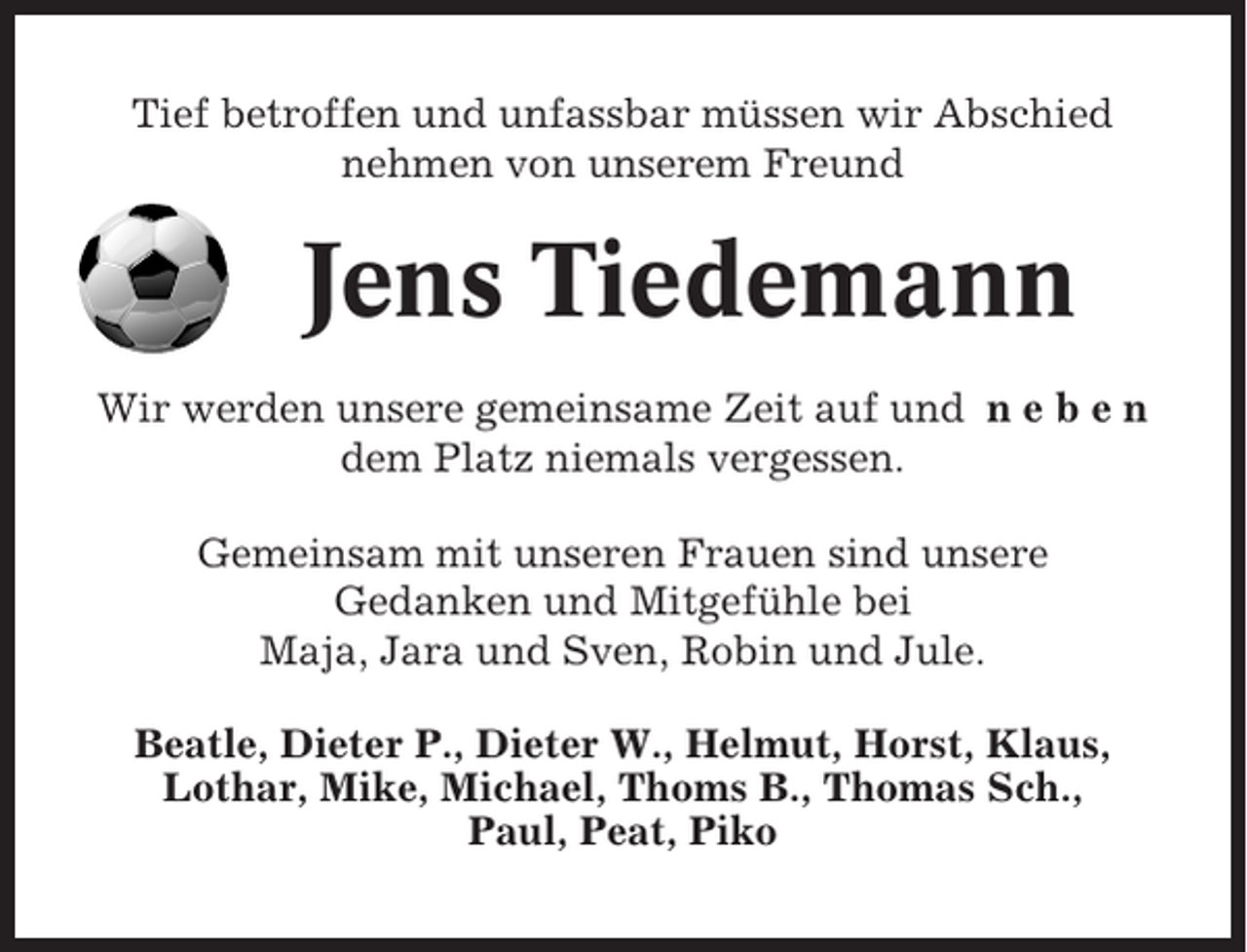 <p>Tief betroffen und unfassbar müssen wir Abschied<br />nehmen von unserem Freund</p><p>Jens Tiedemann<br />Wir werden unsere gemeinsame Zeit auf und n e b e n<br />dem Platz niemals vergessen.<br />Gemeinsam mit unseren Frauen sind unsere<br />Gedanken und Mitgefühle bei<br />Maja, Jara und Sven, Robin und Jule.<br />Beatle, Dieter P., Dieter W., Helmut, Horst, Klaus,<br />Lothar, Mike, Michael, Thoms B., Thomas Sch.,<br />Paul, Peat, Piko</p>