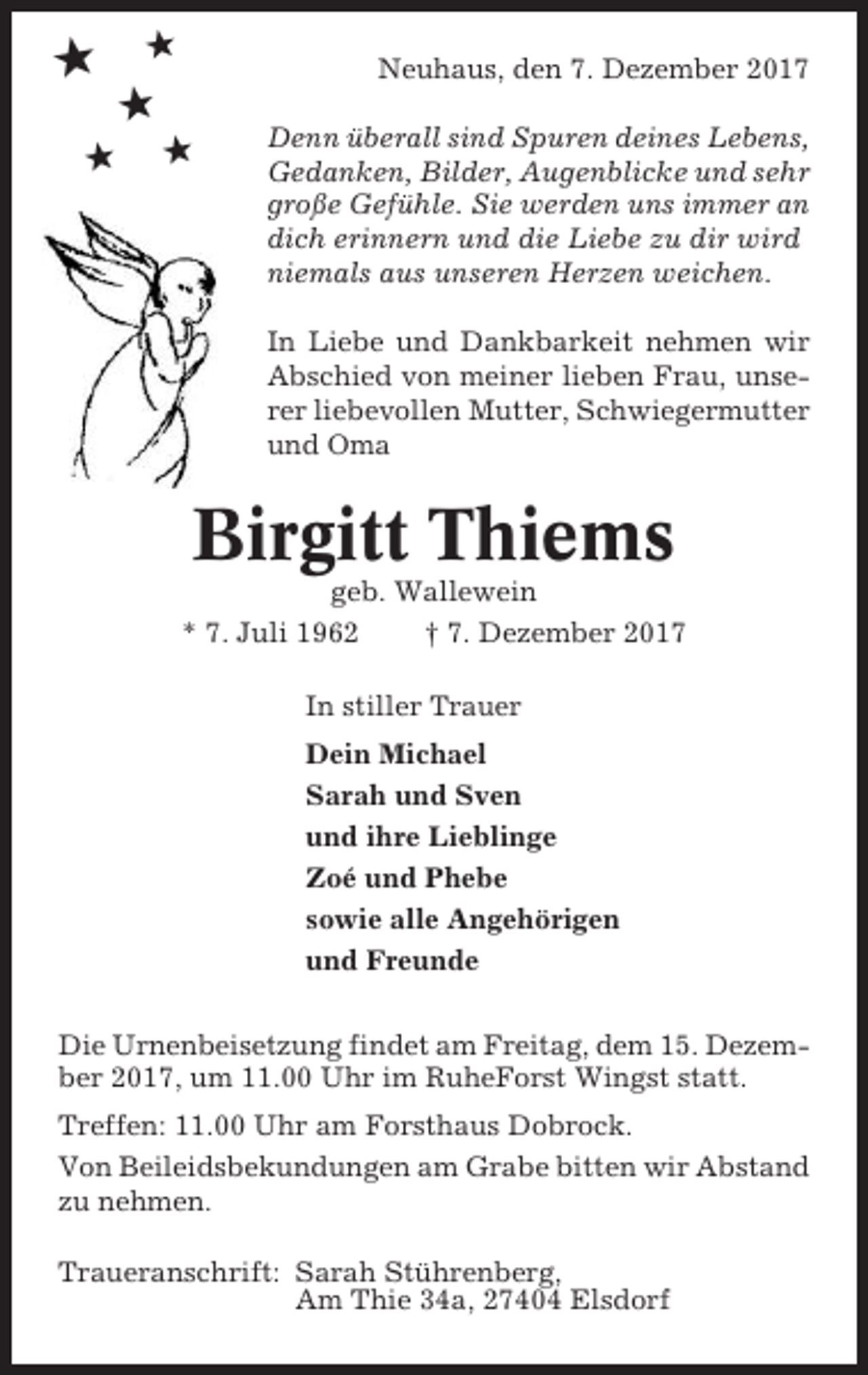 <p>★</p><p>★</p><p>Neuhaus, den 7. Dezember 2017</p><p>★<br />★</p><p>★</p><p>Denn überall sind Spuren deines Lebens,<br />Gedanken, Bilder, Augenblicke und sehr<br />große Gefühle. Sie werden uns immer an<br />dich erinnern und die Liebe zu dir wird<br />niemals aus unseren Herzen weichen.<br />In Liebe und Dankbarkeit nehmen wir<br />Abschied von meiner lieben Frau, unserer liebevollen Mutter, Schwiegermutter<br />und Oma</p><p>Birgitt Thiems<br />geb. Wallewein<br />* 7. Juli 1962<br />† 7. Dezember 2017<br />In stiller Trauer<br />Dein Michael<br />Sarah und Sven<br />und ihre Lieblinge<br />Zoé und Phebe<br />sowie alle Angehörigen<br />und Freunde<br />Die Urnenbeisetzung findet am Freitag, dem 15. Dezember 2017, um 11.00 Uhr im RuheForst Wingst statt.<br />Treffen: 11.00 Uhr am Forsthaus Dobrock.<br />Von Beileidsbekundungen am Grabe bitten wir Abstand<br />zu nehmen.<br />Traueranschrift: Sarah Stührenberg,<br />Am Thie 34a, 27404 Elsdorf</p>