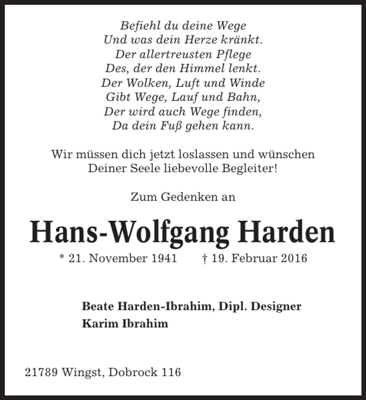 <p>Befiehl du deine Wege<br />Und was dein Herze kränkt.<br />Der allertreusten Pflege<br />Des, der den Himmel lenkt.<br />Der Wolken, Luft und Winde<br />Gibt Wege, Lauf und Bahn,<br />Der wird auch Wege finden,<br />Da dein Fuß gehen kann.<br />Wir müssen dich jetzt loslassen und wünschen<br />Deiner Seele liebevolle Begleiter!<br />Zum Gedenken an</p><p>Hans-Wolfgang Harden<br />* 21. November 1941</p><p>† 19. Februar 2016</p><p>Beate Harden-Ibrahim, Dipl. Designer<br />Karim Ibrahim</p><p>21789 Wingst, Dobrock 116</p>