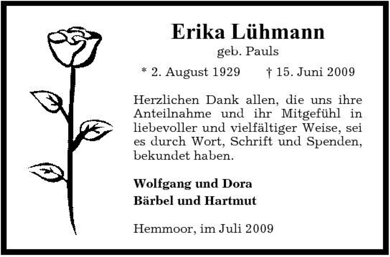 <p>Erika Lühmann<br />geb. Pauls * 2. August 1929 † 15. Juni 2009 Herzlichen Dank allen, die uns ihre Anteilnahme und ihr Mitgefühl in liebevoller und vielfältiger Weise, sei es durch Wort, Schrift und Spenden, bekundet haben. Wolfgang und Dora Bärbel und Hartmut Hemmoor, im Juli 2009</p>