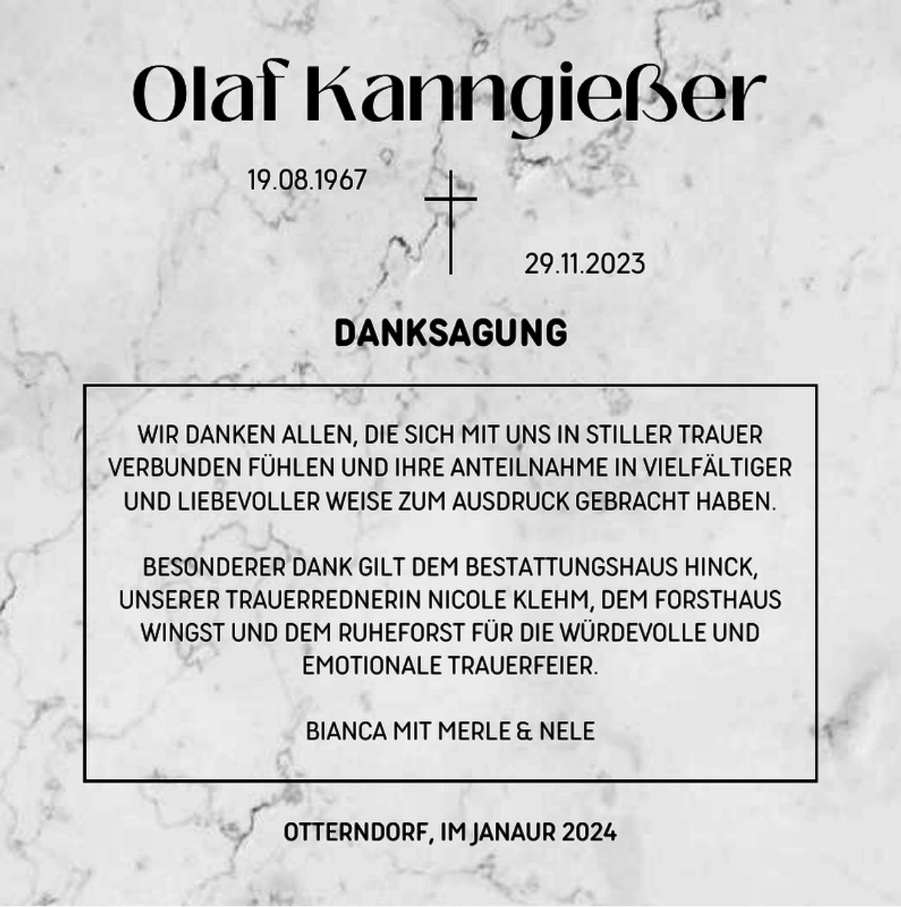 <p>Olaf Kanngießer<br />19.08.1967<br />29.11.2023</p><p>DANKSAGUNG<br />WIR DANKEN ALLEN, DIE SICH MIT UNS IN STILLER TRAUER<br />VERBUNDEN FÜHLEN UND IHRE ANTEILNAHME IN VIELFÄLTIGER<br />UND LIEBEVOLLER WEISE ZUM AUSDRUCK GEBRACHT HABEN.<br />BESONDERER DANK GILT DEM BESTATTUNGSHAUS HINCK,<br />UNSERER TRAUERREDNERIN NICOLE KLEHM, DEM FORSTHAUS<br />WINGST UND DEM RUHEFORST FÜR DIE WÜRDEVOLLE UND<br />EMOTIONALE TRAUERFEIER.<br />BIANCA MIT MERLE &amp; NELE</p><p>OTTERNDORF, IM JANAUR 2024</p>