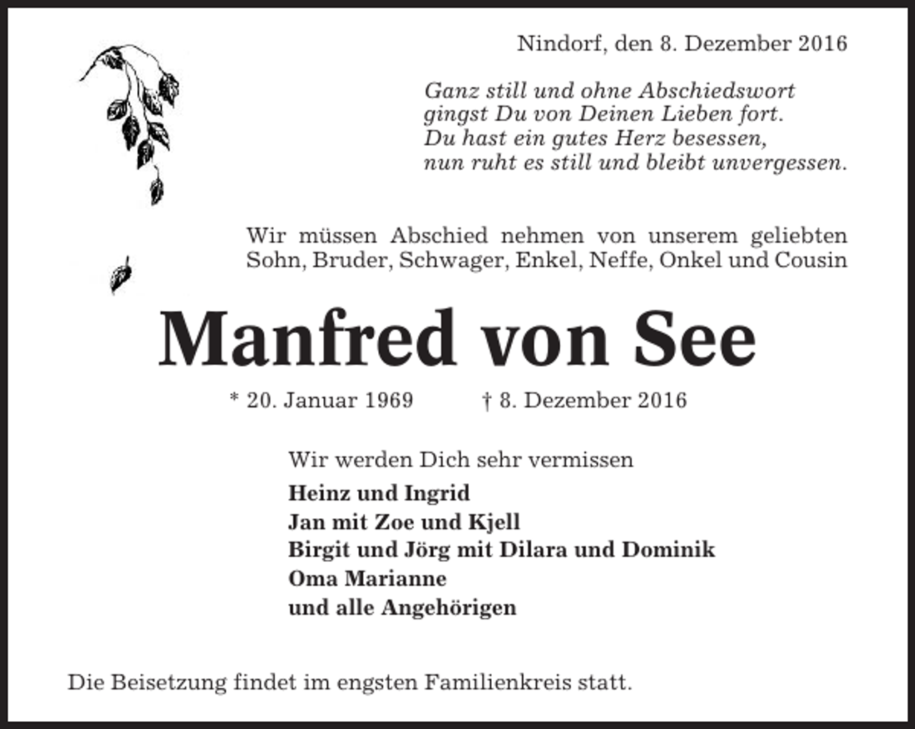 <p>Nindorf, den 8. Dezember 2016<br />Ganz still und ohne Abschiedswort<br />gingst Du von Deinen Lieben fort.<br />Du hast ein gutes Herz besessen,<br />nun ruht es still und bleibt unvergessen.<br />Wir müssen Abschied nehmen von unserem geliebten<br />Sohn, Bruder, Schwager, Enkel, Neffe, Onkel und Cousin</p><p>Manfred von See<br />* 20. Januar 1969</p><p>† 8. Dezember 2016</p><p>Wir werden Dich sehr vermissen<br />Heinz und Ingrid<br />Jan mit Zoe und Kjell<br />Birgit und Jörg mit Dilara und Dominik<br />Oma Marianne<br />und alle Angehörigen<br />Die Beisetzung findet im engsten Familienkreis statt.</p>