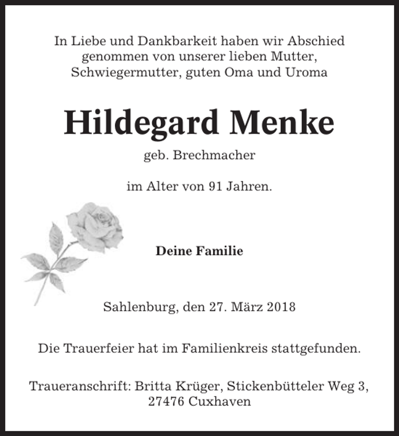 <p>In Liebe und Dankbarkeit haben wir Abschied<br />genommen von unserer lieben Mutter,<br />Schwiegermutter, guten Oma und Uroma</p><p>Hildegard Menke<br />geb. Brechmacher<br />im Alter von 91 Jahren.</p><p>Deine Familie</p><p>Sahlenburg, den 27. März 2018<br />Die Trauerfeier hat im Familienkreis stattgefunden.<br />Traueranschrift: Britta Krüger, Stickenbütteler Weg 3,<br />27476 Cuxhaven</p>