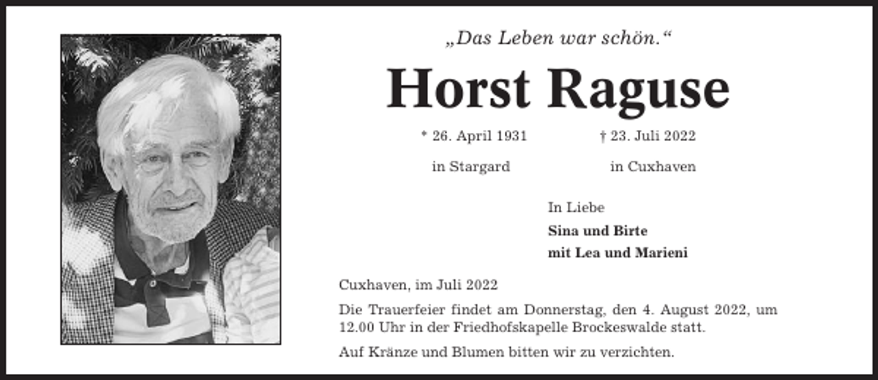 <p>„Das Leben war schön.“</p><p>Horst Raguse<br />* 26. April 1931</p><p>† 23. Juli 2022</p><p>in Stargard</p><p>in Cuxhaven<br />In Liebe<br />Sina und Birte<br />mit Lea und Marieni</p><p>Cuxhaven, im Juli 2022<br />Die Trauerfeier findet am Donnerstag, den 4. August 2022, um<br />12.00 Uhr in der Friedhofskapelle Brockeswalde statt.<br />Auf Kränze und Blumen bitten wir zu verzichten.</p>