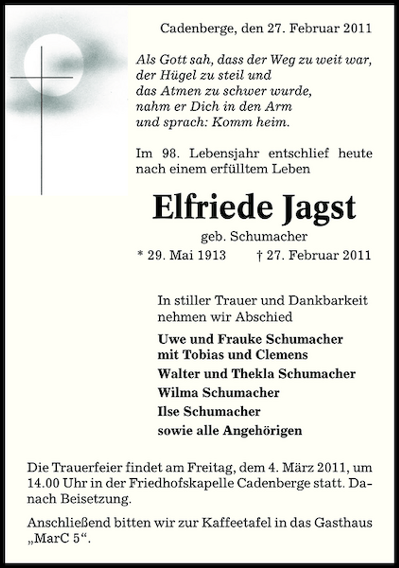<p>Cadenberge, den 27. Februar 2011 Als Gott sah, dass der Weg zu weit war, der Hügel zu steil und das Atmen zu schwer wurde, nahm er Dich in den Arm und sprach: Komm heim. Im 98. Lebensjahr entschlief heute nach einem erfülltem Leben</p><p>Elfriede Jagst<br />geb. Schumacher * 29. Mai 1913 † 27. Februar 2011 In stiller Trauer und Dankbarkeit nehmen wir Abschied Uwe und Frauke Schumacher mit Tobias und Clemens Walter und Thekla Schumacher Wilma Schumacher Ilse Schumacher sowie alle Angehörigen Die Trauerfeier findet am Freitag, dem 4. März 2011, um 14.00 Uhr in der Friedhofskapelle Cadenberge statt. Danach Beisetzung. Anschließend bitten wir zur Kaffeetafel in das Gasthaus „MarC 5“.</p>