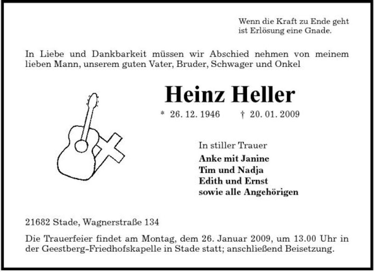 <p>Wenn die Kraft zu Ende geht ist Erlösung eine Gnade.</p><p>In Liebe und Dankbarkeit müssen wir Abschied nehmen von meinem lieben Mann, unserem guten Vater, Bruder, Schwager und Onkel</p><p>Heinz Heller<br />* 26. 12. 1946 † 20. 01. 2009 In stiller Trauer Anke mit Janine Tim und Nadja Edith und Ernst sowie alle Angehörigen 21682 Stade, Wagnerstraße 134 Die Trauerfeier findet am Montag, dem 26. Januar 2009, um 13.00 Uhr in der Geestberg-Friedhofskapelle in Stade statt; anschließend Beisetzung.</p>