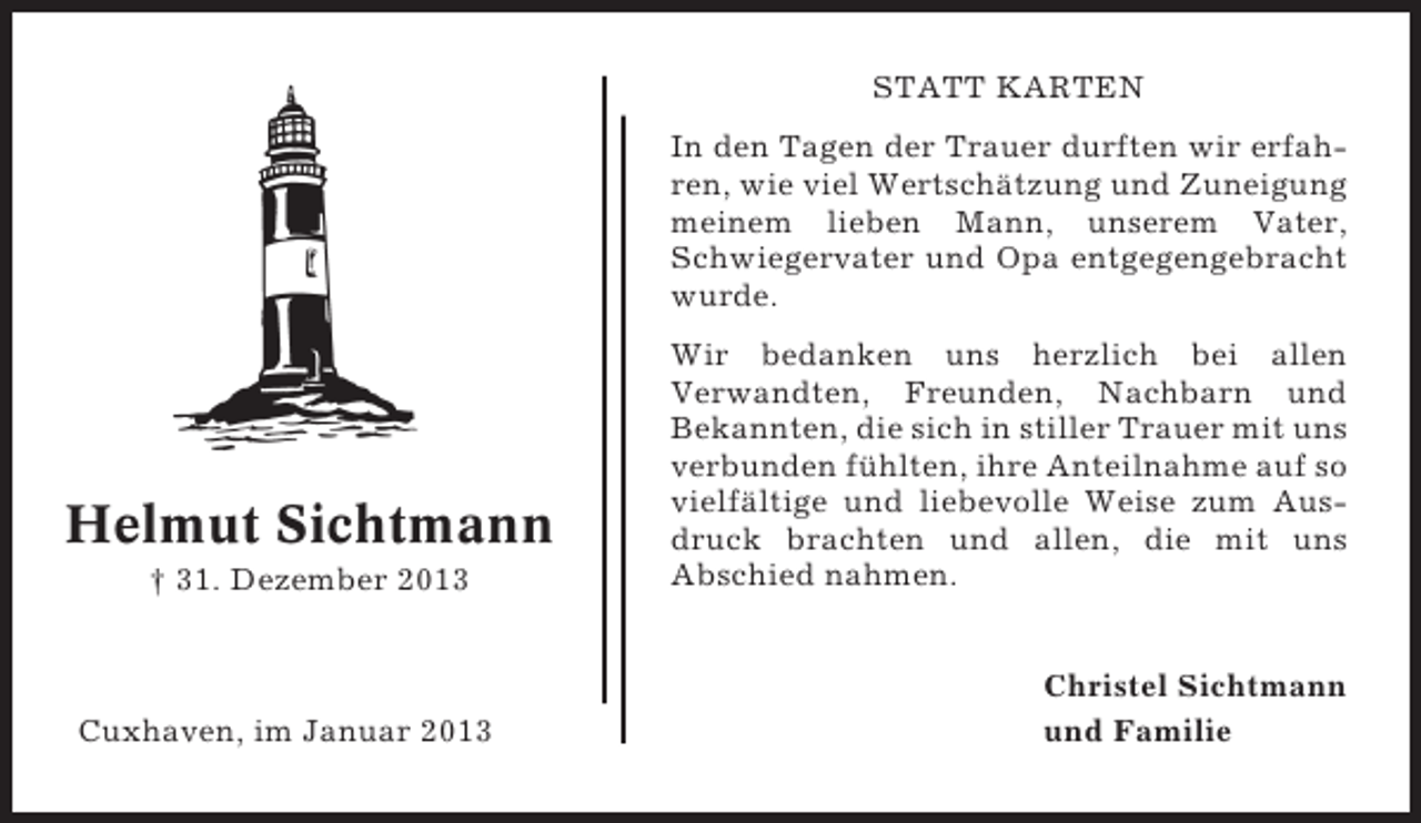 <p>STATT KARTEN<br />In den Tagen der Trauer durften wir erfahren, wie viel Wertschätzung und Zuneigung<br />meinem lieben Mann, unserem Vater,<br />Schwiegervater und Opa entgegengebracht<br />wurde.</p><p>Helmut Sichtmann<br />† 31. Dezember 2013</p><p>Cuxhaven, im Januar 2013</p><p>Wir bedanken uns herzlich bei allen<br />Verwandten, Freunden, Nachbarn und<br />Bekannten, die sich in stiller Trauer mit uns<br />verbunden fühlten, ihre Anteilnahme auf so<br />vielfältige und liebevolle Weise zum Ausdruck brachten und allen, die mit uns<br />Abschied nahmen.<br />Christel Sichtmann<br />und Familie</p>