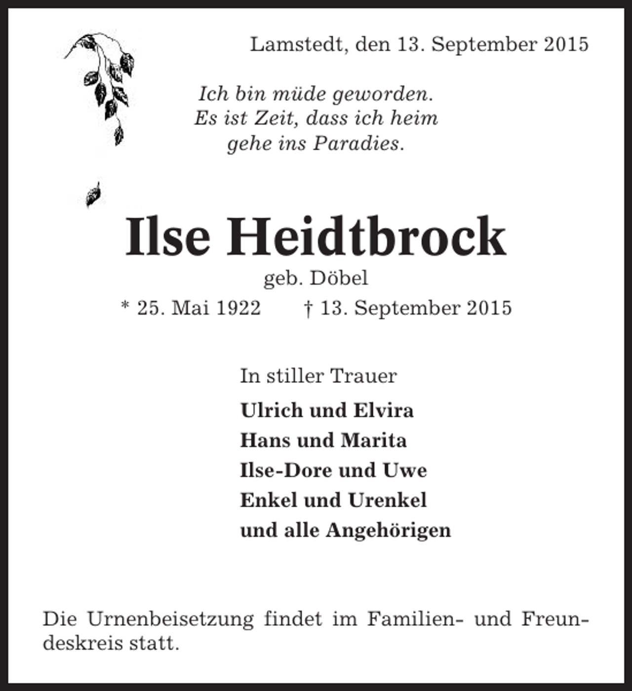 <p>Lamstedt, den 13. September 2015<br />Ich bin müde geworden.<br />Es ist Zeit, dass ich heim<br />gehe ins Paradies.</p><p>Ilse Heidtbrock<br />* 25. Mai 1922</p><p>geb. Döbel<br />† 13. September 2015</p><p>In stiller Trauer<br />Ulrich und Elvira<br />Hans und Marita<br />Ilse-Dore und Uwe<br />Enkel und Urenkel<br />und alle Angehörigen</p><p>Die Urnenbeisetzung findet im Familien- und Freundeskreis statt.</p>