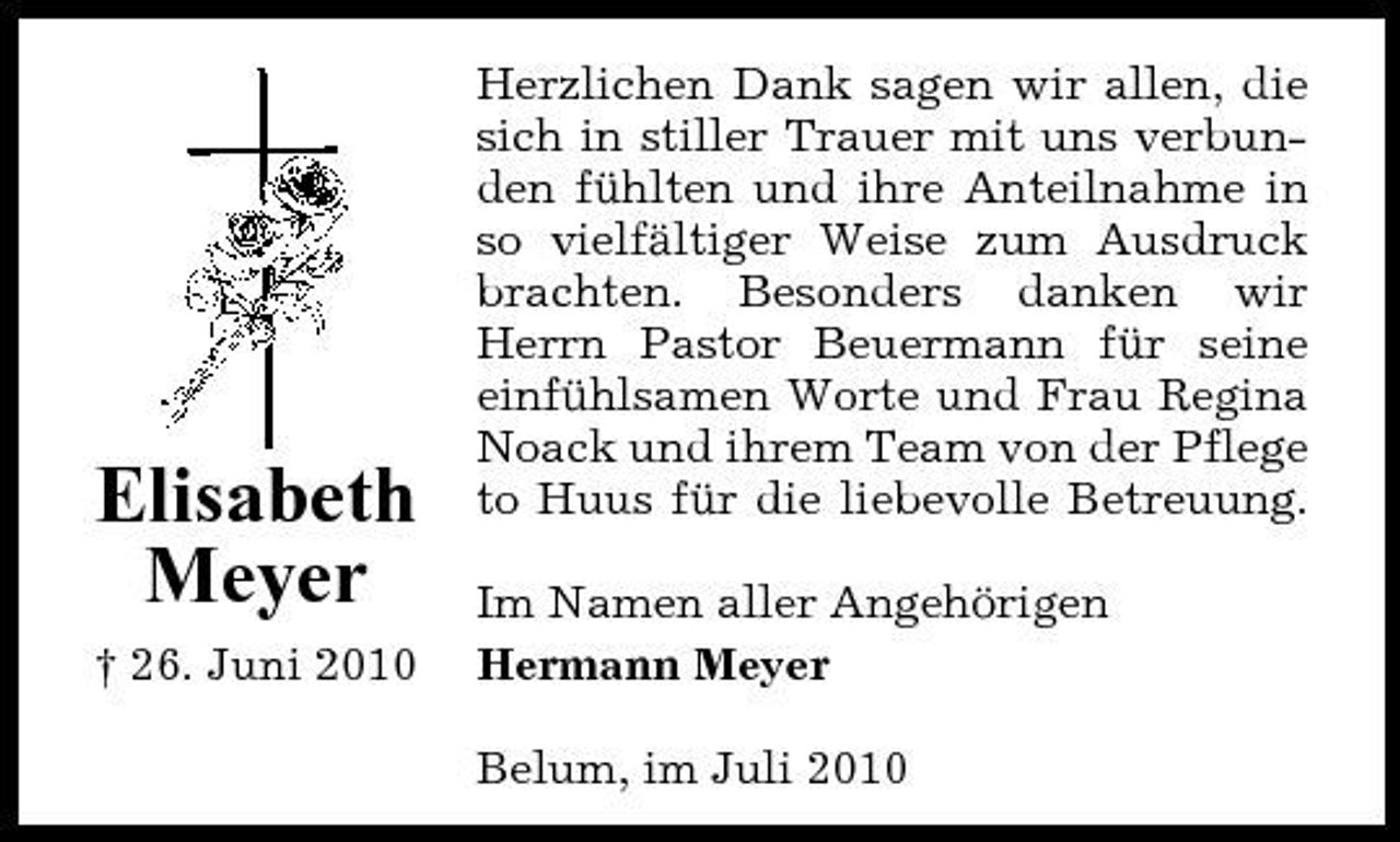 <p>Elisabeth Meyer<br />† 26. Juni 2010</p><p>Herzlichen Dank sagen wir allen, die sich in stiller Trauer mit uns verbunden fühlten und ihre Anteilnahme in so vielfältiger Weise zum Ausdruck brachten. Besonders danken wir Herrn Pastor Beuermann für seine einfühlsamen Worte und Frau Regina Noack und ihrem Team von der Pflege to Huus für die liebevolle Betreuung. Im Namen aller Angehörigen Hermann Meyer Belum, im Juli 2010</p>