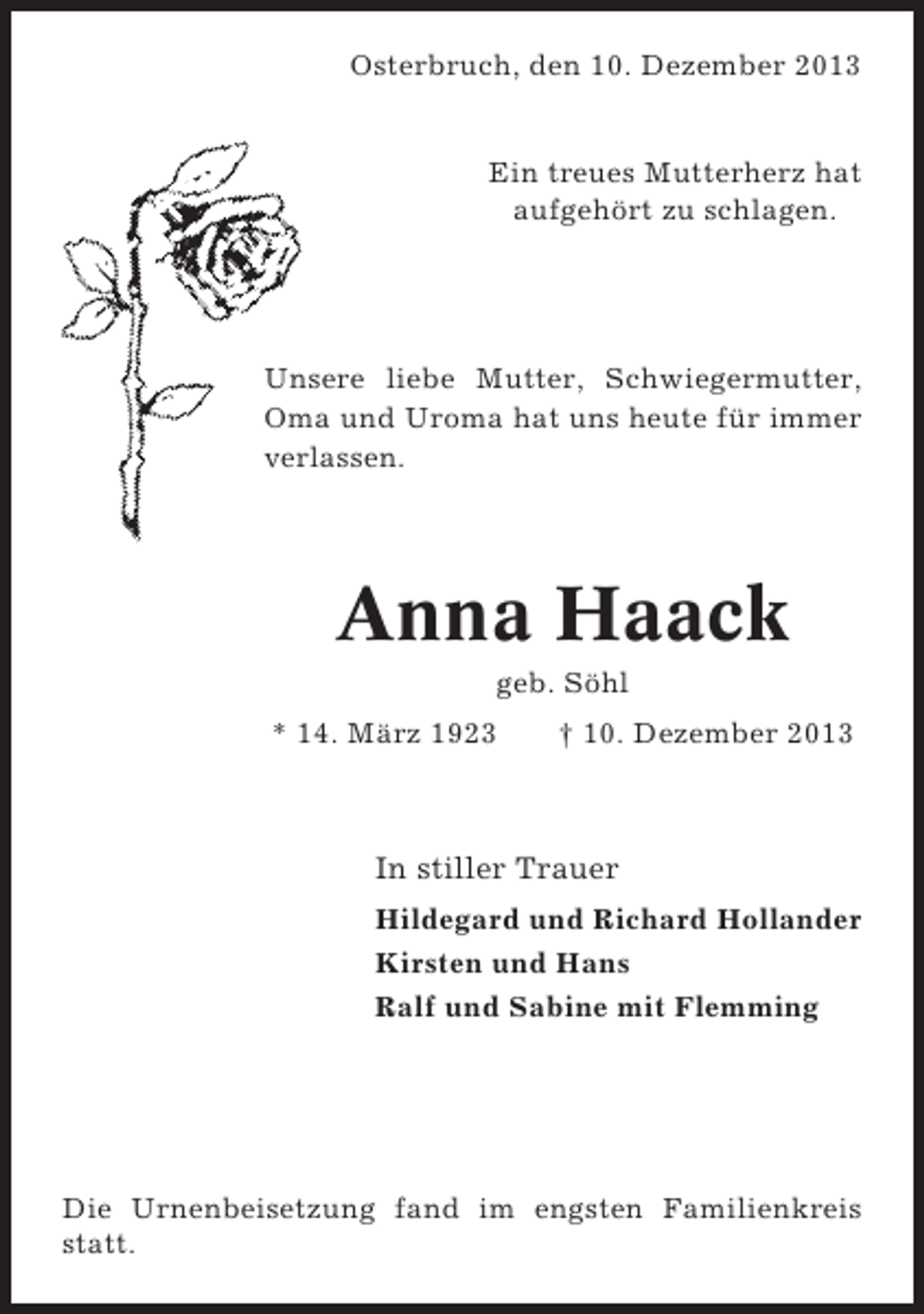 <p>Osterbruch, den 10. Dezember 2013</p><p>Ein treues Mutterherz hat<br />aufgehört zu schlagen.</p><p>Unsere liebe Mutter, Schwiegermutter,<br />Oma und Uroma hat uns heute für immer<br />verlassen.</p><p>Anna Haack<br />geb. Söhl<br />* 14. März 1923</p><p>† 10. Dezember 2013</p><p>In stiller Trauer<br />Hildegard und Richard Hollander<br />Kirsten und Hans<br />Ralf und Sabine mit Flemming</p><p>Die Urnenbeisetzung fand im engsten Familienkreis<br />statt.</p>