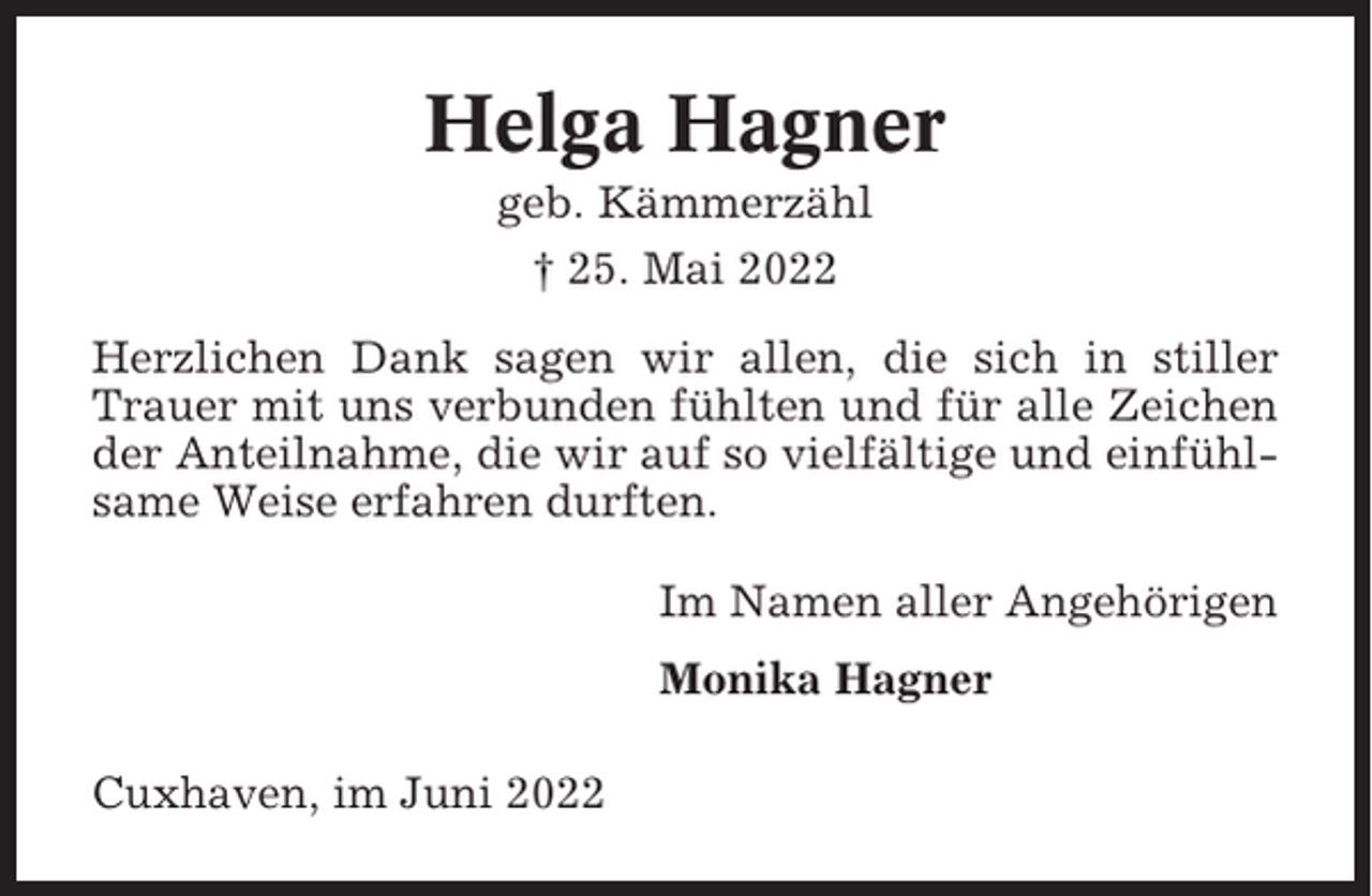 <p>Helga Hagner<br />geb. Kämmerzähl<br />† 25. Mai 2022<br />Herzlichen Dank sagen wir allen, die sich in stiller<br />Trauer mit uns verbunden fühlten und für alle Zeichen<br />der Anteilnahme, die wir auf so vielfältige und einfühlsame Weise erfahren durften.<br />Im Namen aller Angehörigen<br />Monika Hagner<br />Cuxhaven, im Juni 2022</p>