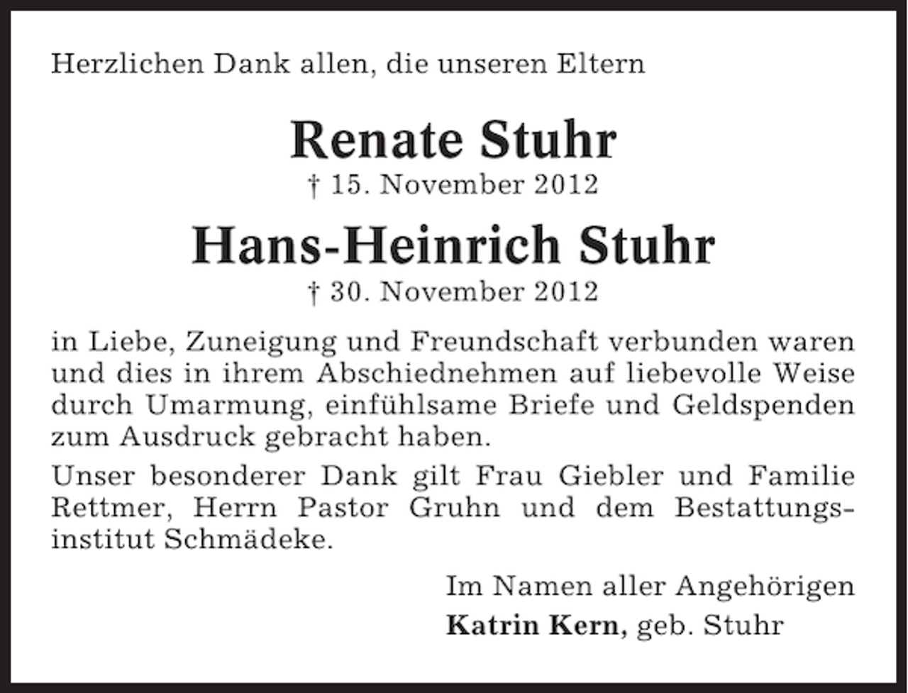 <p>Herzlichen Dank allen, die unseren Eltern</p>
<p>Renate Stuhr<br />† 15. November 2012</p>
<p>Hans-Heinrich Stuhr<br />† 30. November 2012<br />in Liebe, Zuneigung und Freundschaft verbunden waren<br />und dies in ihrem Abschiednehmen auf liebevolle Weise<br />durch Umarmung, einfühlsame Briefe und Geldspenden<br />zum Ausdruck gebracht haben.<br />Unser besonderer Dank gilt Frau Giebler und Familie<br />Rettmer, Herrn Pastor Gruhn und dem Bestattungsinstitut Schmädeke.<br />Im Namen aller Angehörigen<br />Katrin Kern, geb. Stuhr</p>