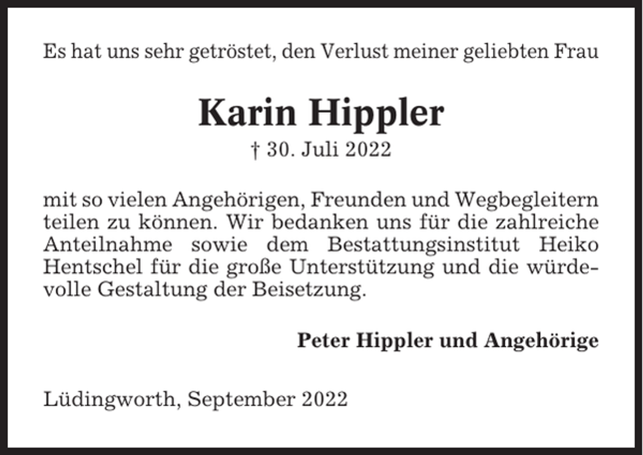 <p>Es hat uns sehr getröstet, den Verlust meiner geliebten Frau</p><p>Karin Hippler<br />† 30. Juli 2022<br />mit so vielen Angehörigen, Freunden und Wegbegleitern<br />teilen zu können. Wir bedanken uns für die zahlreiche<br />Anteilnahme sowie dem Bestattungsinstitut Heiko<br />Hentschel für die große Unterstützung und die würdevolle Gestaltung der Beisetzung.<br />Peter Hippler und Angehörige<br />Lüdingworth, September 2022</p>
