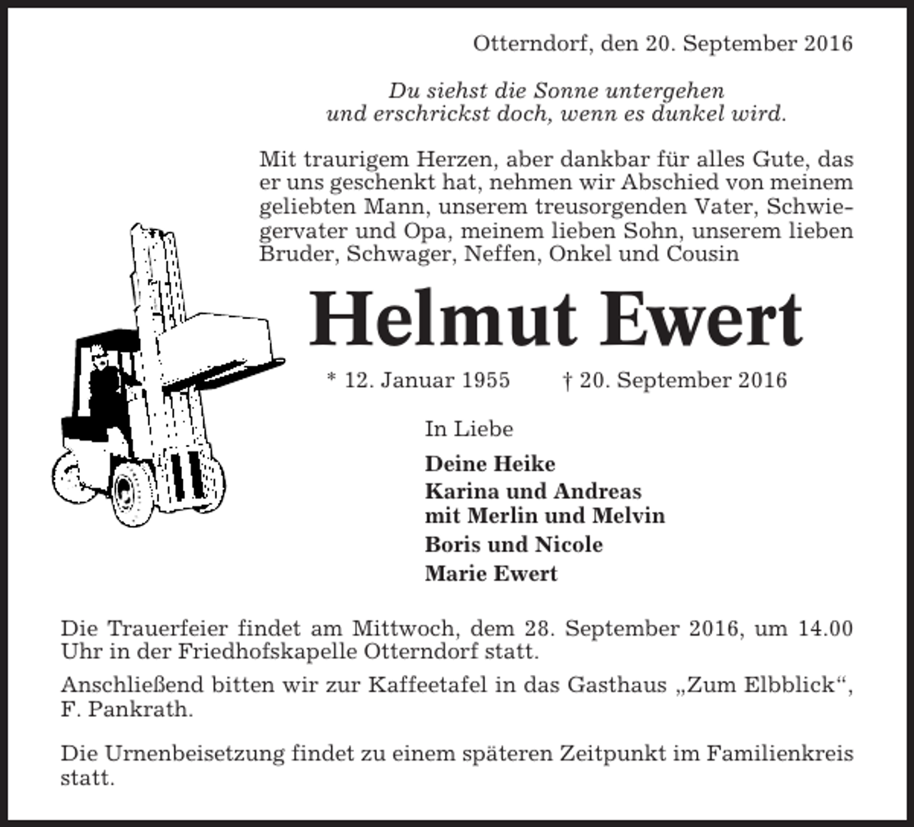 <p>Otterndorf, den 20. September 2016<br />Du siehst die Sonne untergehen<br />und erschrickst doch, wenn es dunkel wird.<br />Mit traurigem Herzen, aber dankbar für alles Gute, das<br />er uns geschenkt hat, nehmen wir Abschied von meinem<br />geliebten Mann, unserem treusorgenden Vater, Schwiegervater und Opa, meinem lieben Sohn, unserem lieben<br />Bruder, Schwager, Neffen, Onkel und Cousin</p><p>Helmut Ewert<br />* 12. Januar 1955</p><p>† 20. September 2016</p><p>In Liebe<br />Deine Heike<br />Karina und Andreas<br />mit Merlin und Melvin<br />Boris und Nicole<br />Marie Ewert<br />Die Trauerfeier findet am Mittwoch, dem 28. September 2016, um 14.00<br />Uhr in der Friedhofskapelle Otterndorf statt.<br />Anschließend bitten wir zur Kaffeetafel in das Gasthaus „Zum Elbblick“,<br />F. Pankrath.<br />Die Urnenbeisetzung findet zu einem späteren Zeitpunkt im Familienkreis<br />statt.</p>