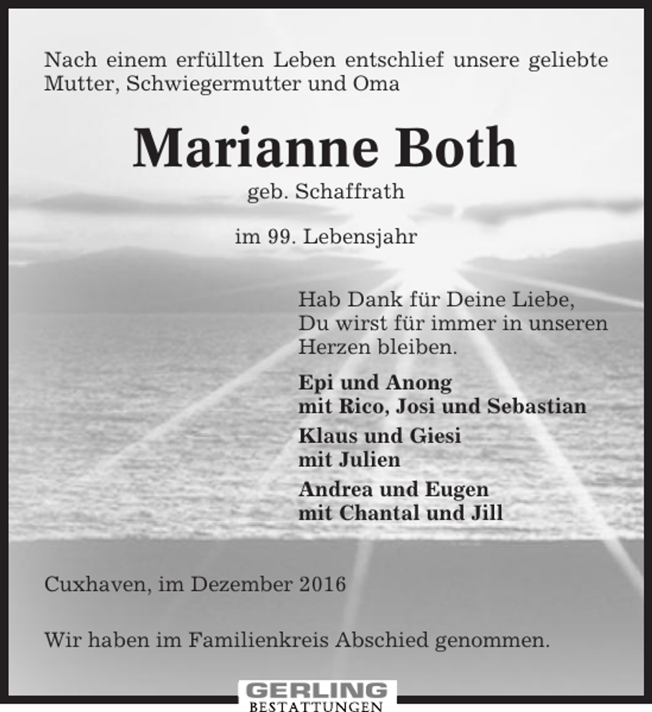 <p>Nach einem erfüllten Leben entschlief unsere geliebte<br />Mutter, Schwiegermutter und Oma</p><p>Marianne Both<br />geb. Schaffrath<br />im 99. Lebensjahr<br />Hab Dank für Deine Liebe,<br />Du wirst für immer in unseren<br />Herzen bleiben.<br />Epi und Anong<br />mit Rico, Josi und Sebastian<br />Klaus und Giesi<br />mit Julien<br />Andrea und Eugen<br />mit Chantal und Jill<br />Cuxhaven, im Dezember 2016<br />Wir haben im Familienkreis Abschied genommen.</p>
