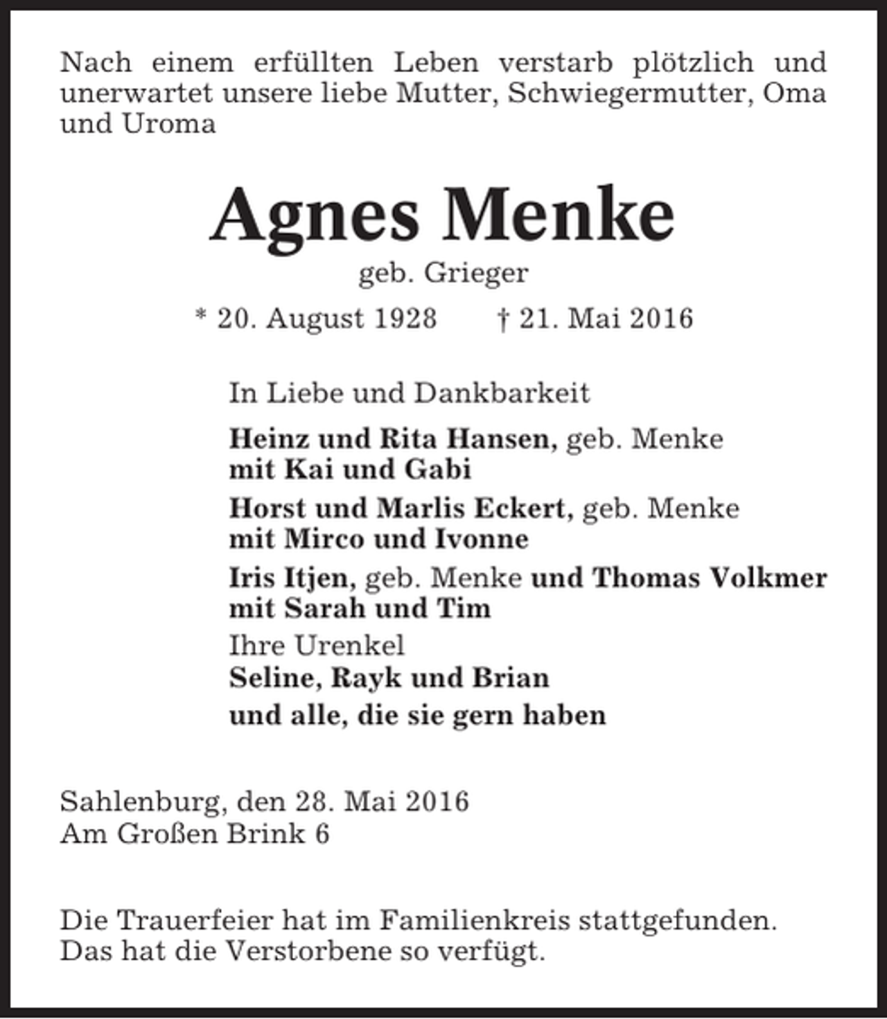 <p>Nach einem erfüllten Leben verstarb plötzlich und<br />unerwartet unsere liebe Mutter, Schwiegermutter, Oma<br />und Uroma</p><p>Agnes Menke<br />geb. Grieger<br />* 20. August 1928</p><p>† 21. Mai 2016</p><p>In Liebe und Dankbarkeit<br />Heinz und Rita Hansen, geb. Menke<br />mit Kai und Gabi<br />Horst und Marlis Eckert, geb. Menke<br />mit Mirco und Ivonne<br />Iris Itjen, geb. Menke und Thomas Volkmer<br />mit Sarah und Tim<br />Ihre Urenkel<br />Seline, Rayk und Brian<br />und alle, die sie gern haben<br />Sahlenburg, den 28. Mai 2016<br />Am Großen Brink 6<br />Die Trauerfeier hat im Familienkreis stattgefunden.<br />Das hat die Verstorbene so verfügt.</p>